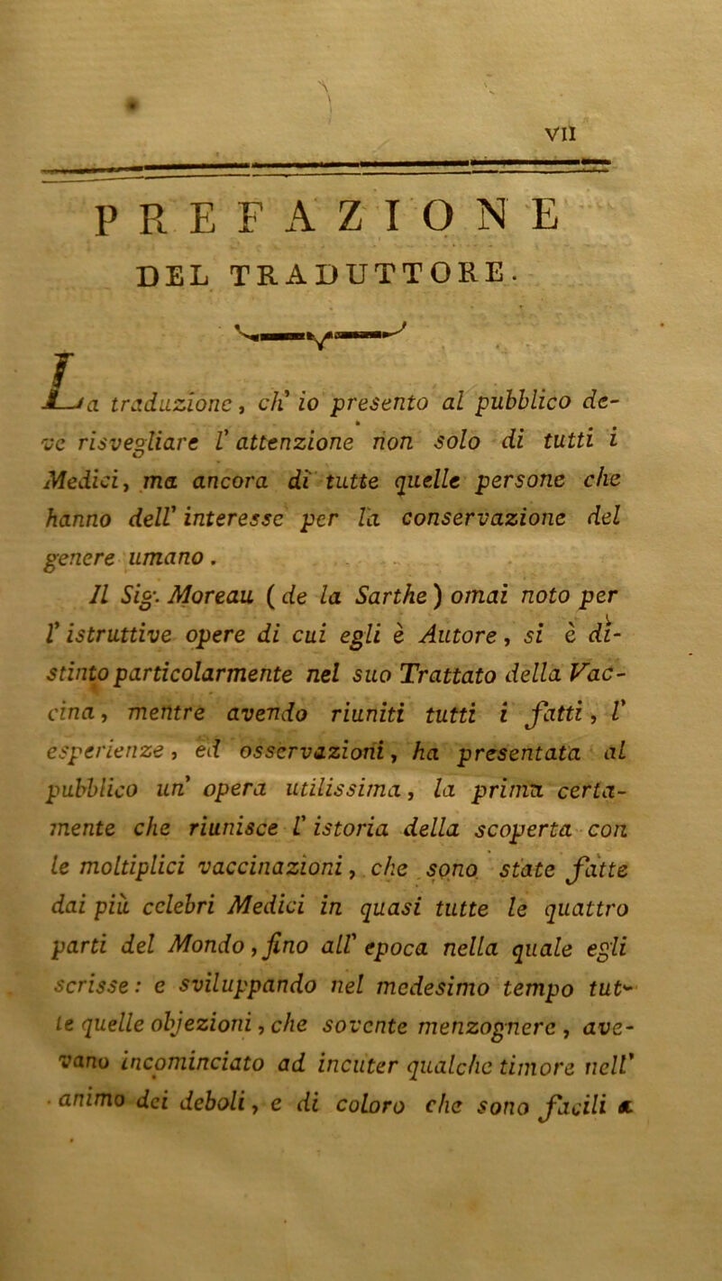 — P R F, F A Z IGNE DEL TRADUTTORE. L a traduzionc, ch' io presento al pubblico de- ve risve°liare V attenzione non solo di tutti i O Medici, ma ancora di tutte quelle persane che hanno dell' interesse per la conservazione del genere umano. // Sic-. Moreau ( de la Sarthe ) ornai noto per ï istruttive opéré di cui egli è Autore, si c di- stintoparticolarmente nel sua Trattato délia Vac- cina , mentre avendo riuniti tutti i fatti, V esperienze, ed osservazioni, ha presentata al pubblico un opéra utilissima, la prima certa- mente che riunisce L' istoria délia scoperta cou le moltiplici vaccinazioni, che sono State Jatte dai piii cclebri Medici in quasi tutte le quattro parti del Mondo,fino ail' epoca nella quale egli scrisse: e sviluppando nel medesimo tempo tut* Le quelle objezioni, che sovente menzognerc , ave- va.no incominciato ad incuter quàlchc timoré nelV ■ animo dei deboli, e di colora che sono Jacili *■