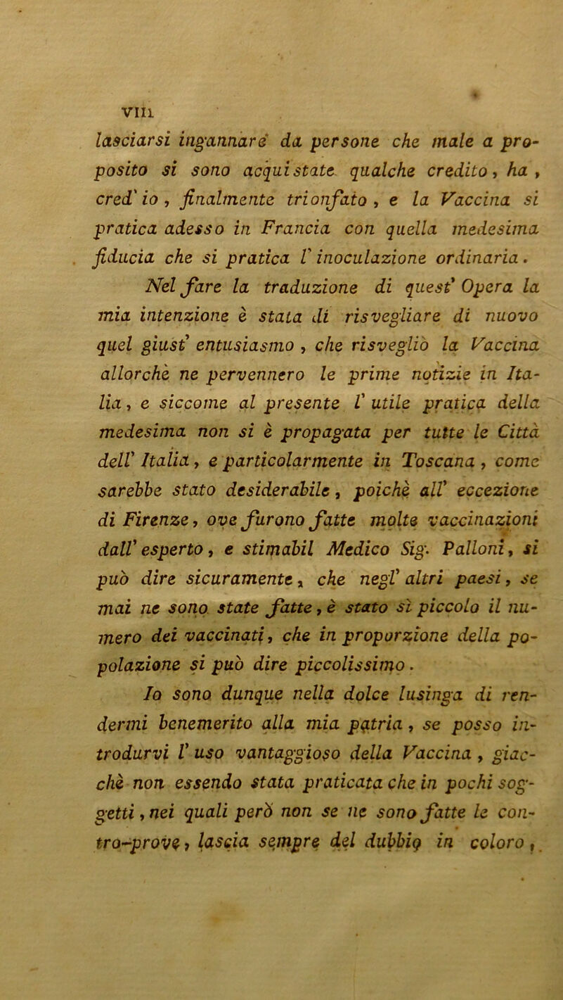 VIH lasciarsi ingannarë da persone che male a pro- posito si sono acqui statc qnalche credito, ha, cred' io , finalmente trionfaio , e la Vaccina si pratica adesso in Francia con quella tnedesima fiducia che si pratica V inoculazione ordinaria. Nel fare la traduzione di quest’ Opéra la mia intenzione è stata di risvegiiare di nuovo quel giust’ entusiasmo , che risveglio la Vaccina allorche ne pervennero le prime notizie in Ita- Ua, e siccome al présente l' utile pratica délia medesima non si è propagata per tutte le Città dell' Italia, e particolarmente in Toscana , corne sarebbe stato desiderabile, poichè ait eccezione di Firenze, ove furono fatte moite vaccinazioni dall' esperto, e stimabil Medico Sig. Palloni, si pub dire sicuramente, che negT altri paesi, se mai ne sono State Jatte, è stato si piccolo il nu- méro dei vaccinatl, che in proporzione délia po- polazione si puo dire piccolissimo. Io sono dunque nella dolce lusinga di ren- dermi bcnemerito alla mia pçitria, .se posso in- trodurvi V uso vantaggioso délia Vaccina , giac- chè non essendo stata praticata che in pochi sog- getti,nei quali perb non se ne sono fatte le con- tro-prove, lasçia sempre del dubbiç in coloro,