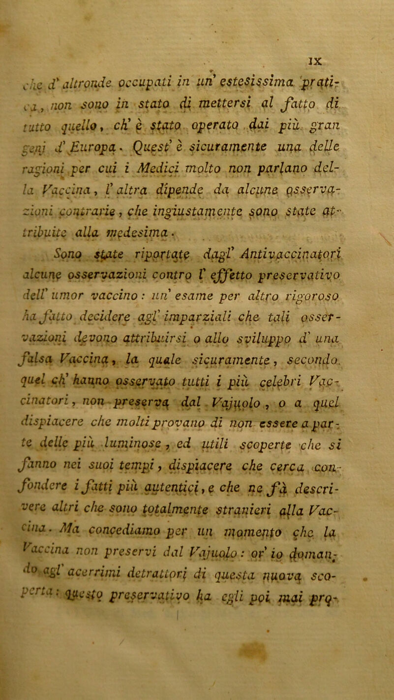 c,;iç d'altronde occupati in un estesissima prqti- ca9.npn sono in stato di mettersi al Jatto di rjLtto quello, ch' ç stato operato dai più gran pjnj d'Europa* Quest' è sieuramtnte una çf.elle r agio ni per cui i Medici molto non parlano dél- ia Vaccina, l'ultra dîpende da alcpne çssçrva- ziqni contrarie, che ingiustamente sono State at- tribuite alla mçdesima • Sono st,ate ripartqte dagl Anti vaccinale ri alcunç osservazioni contro V ejjetto preservativo dell' umor vaccino : un esame per altro rigoroso ha Jatto décidere agi imparziali che tali osser- vqzioni devono aUrihuirsi o allô sviluppo d'una falsa Vaccina, la quale sicuramente, seconda, quel ch' hauno osservato tutti i pià celçbri Vac- cinatori, non préserva dal Vajuolo , o a quel dispiacere che molliprovano di non essere a par-, te délie più luminose , ed utili scoperte •che si fanno nei suoi tempi, dispiacere che cerca con - fondere ifatti più autentic^e che ne f à descri* vere altri che sono totalmente stranieri alla Vac- cina . Ma concediamo per un momento che la Vaccina non preservi dal Vajuolo: or io $oman- do agi acerrimi detratiori di questa j\uovq sco- perta : questq preservativo ha egli poi mai prq-