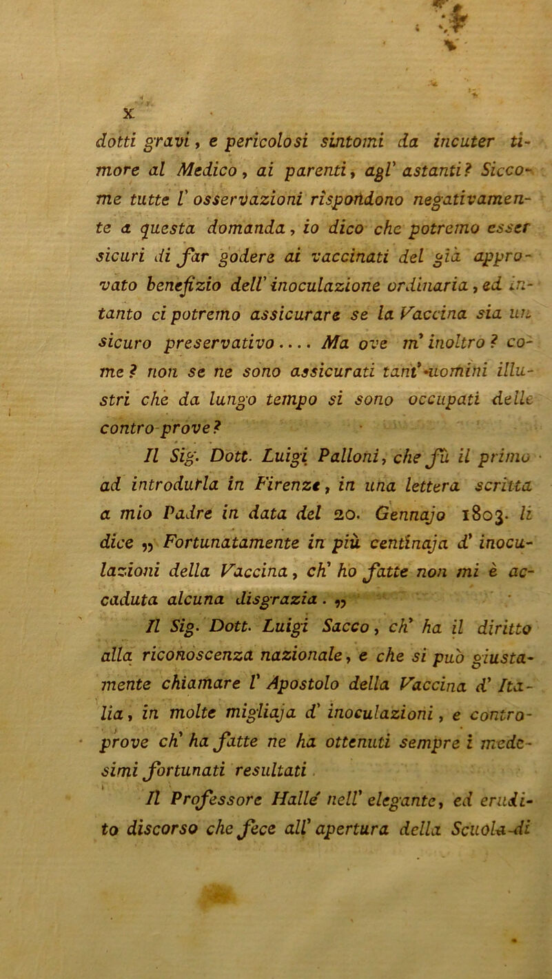 dotti gravi, e pericolosi sintomi da incuter ti- moré al Medico, ai parenti, agi’ astanti? Sicco- me Z’ osservazioni risportdono negativamen- te a c[uesta domanda, io dico chc potremo csser sicuri di far godere ai vaccinati del già appro- vato benefizio deli inoculazione ordinaria, ed in-- tanto ci potremo assicurare se la Vaccina sia un sicuro preservativo Ma ove m inoltro ? co- rne ? non se ne sono assicurati tant*•uomini illu- stri che da lungo tempo si sono occupati délie contro prove? Il Sig. Dott. Luigi Palloni, che Ju il primo ■ ad introdutla in Firenzt, in una lettera scritia a mio Padre in data del 20. Gennajo 1803. li dice 55 Fortunatamente in più centinaja d’ inocu- lazioni délia Vaccina, ch' ho Jatte non mi è ac- caduta alcuna disgrazia. n Il Sig. Dott. Luigi Sacco, ch' ha il diritto alla, riconoscenza nazionale, e che si puo giusta- mente chiamare V Apostolo délia Vaccina d'Ita- lia, in moite migliaja d'inoculazioni, e contro- prove ch' ha Jatte ne ha ottenuti sempre i mede- simi Jortunati resultati Il Prof essore Halle' nell' élégante, ed eritdi- to discorso chefece ail' apertura délia ScuoU-di