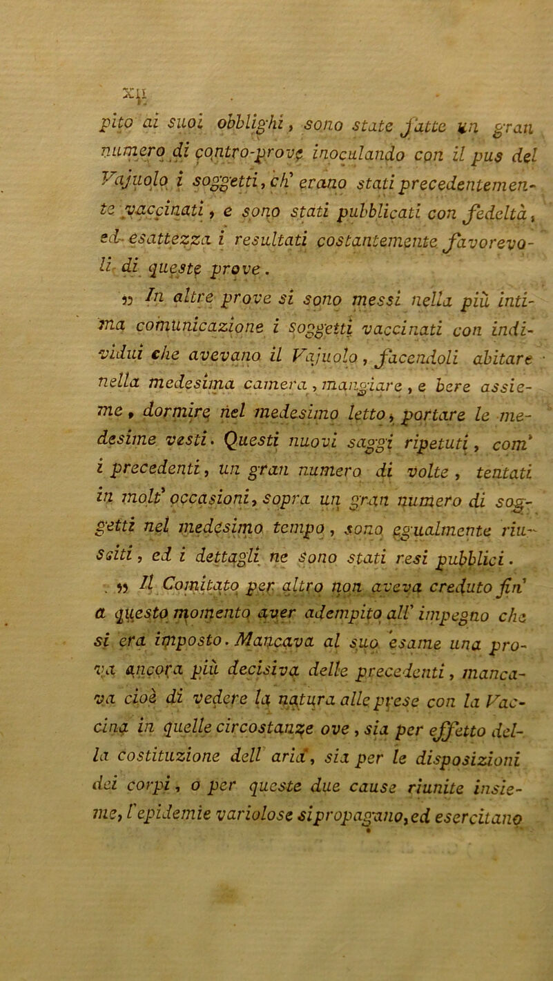 X^L . pito ai sitôt objblighi, so/zo State jatte un grau numéro di contro-prov<* inoculando cpn il pus del Vajuolo i soggetti, c/i erano stati precedeniemen- tz yacçinati, e sono stati pubbliçati con fedeltà, esattezza i résultati costantemente Javorevo- li di questç prove. 53 In altre prove si sono messi nella pià inti- ma comtinicazione i soggetti vaccinati con indï- vidui che avevano il Vajuolo, jacendoli abitare nella medesima caméra , mangiare , e bere assie- 7ne, dormire riel medesimo letto * portare le me- desime vesti> Questi nuovi saggi ripetuti, com i precedenti, un gran numéro di volte , tentati in molt* occasion: 7$opra un gran numéro di sqg- gettz net medesimo tempo, sono çgaalmente du- Ssiti, ed i dettagli ne Sono stati resi puhblici • v w ^ Comitato per qltrq non aveva crejuto fin a questo momentQ aver adcmpito ail' impegno che si era imposto. Mancava al suo esame una pro- va ancora pià decisiva delle precedenti, manca- va cioè di vedere la nqtura aile, pyese con la Vac- cina in quelle circostançe ove, sia per effetto dél- ia costituzione dell aria, sia per le disposizioni dei corpi, o per qucste due cause riunite insie- mzj l epidemie variolose sipropaganoyed esercitano