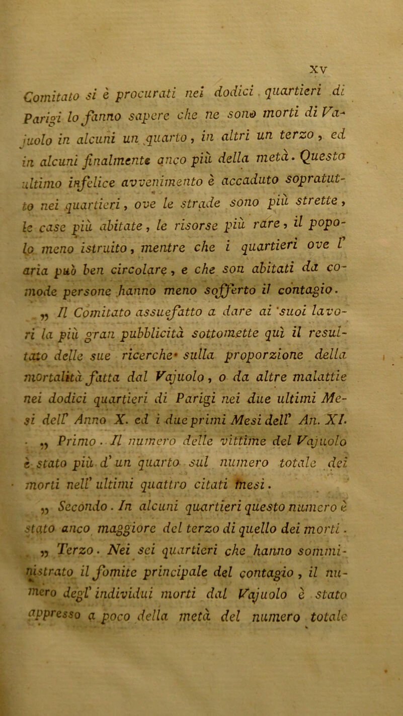 Comitato si e procurait nei dodici quartieri di Pariai lofinno saper e che ne sono morti diVa- juolo in alcuni un quarto, in altri un terzo , ed in. alcuni finalmente anco più délia meta. Questo ultimo mfilice avvenimento è accaduto sopratut- to nei quartieri, ove le strade sono piu strette, le case più abitate, le risorse più rare, il popo- lp meno istruito, mentre che i quartieri ove l aria pub ben circolarç, e che son abitati da co- mode persone hanno meno sojjerto il contagio. „ Il Comitato assuefatto a dare ai ’suoi lavo- ri la più gran pubblicità sot.tom.ette qui il resul- taio delle sue ricerche* sulla proporzione délia mortalità Jatta dal Vajuolo, o da altre malattie nei dodici quartieri di Parigi nei due ultimi Me- 31 deir Anno X. cd i dueprimi Mesi delV An. XL • Primo . Il numéro delle vïttime del Vajuolo c stato più d'un quarto sul numéro totale deî morti nell' ultimi quattro citati fnesi. „ Secondo . In alcuni quartieri questo numéro è stato anco maggiore dcl terzo di quello dei morti. „ Terzo. Nei sci quartieri che hanno sommi- nistrato il fomitc principale del contagio , il nu- méro degl' individui morti dal Vajuolo è stato appresso a poco délia meta del numéro totale