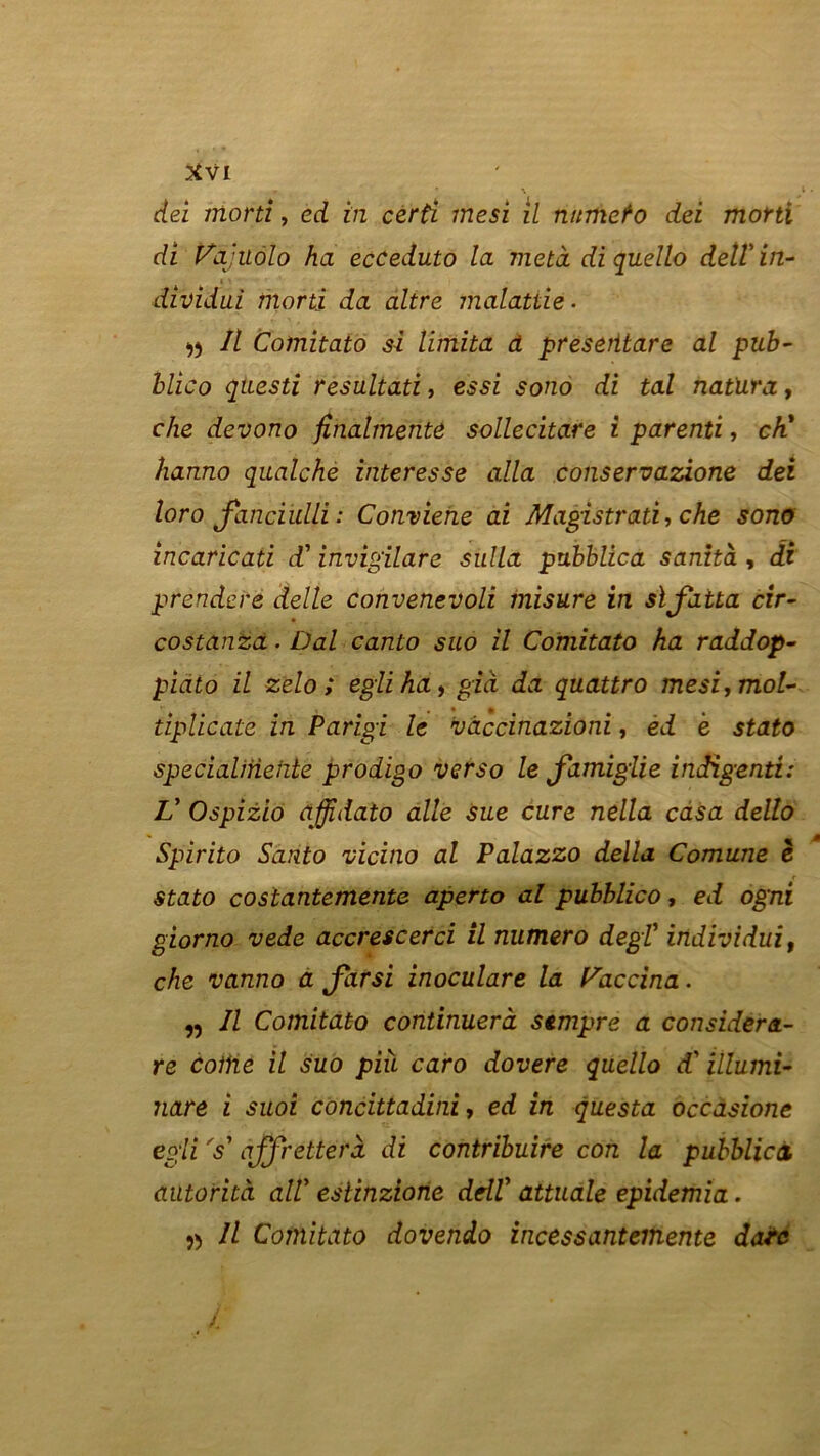 * \ \ dei morti, ed in certi mesi il nümeto dei morti di Vajuôlo ha ecCeduto la meta di quello detlin- » ^ dividui morti da altre malattie. n II Coinitato si limita à preserttare al pub- blico qtiesti résultats, essi sono di tal natura, che devono finalmente sollecitare i parenti, ch' hanno qualche interesse alla conservazàone dei loro Janciulli : Conviene ai Magistrat!, che sono incaricati d'invigilare sulla pubblica sanità , di prendere delle convenevoli misure in slfatta cir- costanza. Dal canto suo il Comitato ha raddop- piato il zelo ; egliha, già da quattro mesi, mol- • n tiplicatè in Parigi le vaccinazioni, ed è stato specialirieiüe prodigo verso le Jdmiglie indigent!: L' Ospizio affidato aile sue cure nella casa dello Spirito Santo vicino al Palazzo délia Comune è stato costantemente aperto al pubblico, ed ogni giorno vede accrescerci il numéro degl' individui, che vanno a Jdrsi inoculare la Vaccina. „ Il Comitato continuerà sempre a considera- re coihe il suo più caro dovere quello d'illumi- nare i suoi concittadini, ed in questa occàsione egli Y qffretterà di contribuée con la pubblica autorità alV estinziorie ddf attuale epidemia. » Il Comitato dovendo incessantemente date