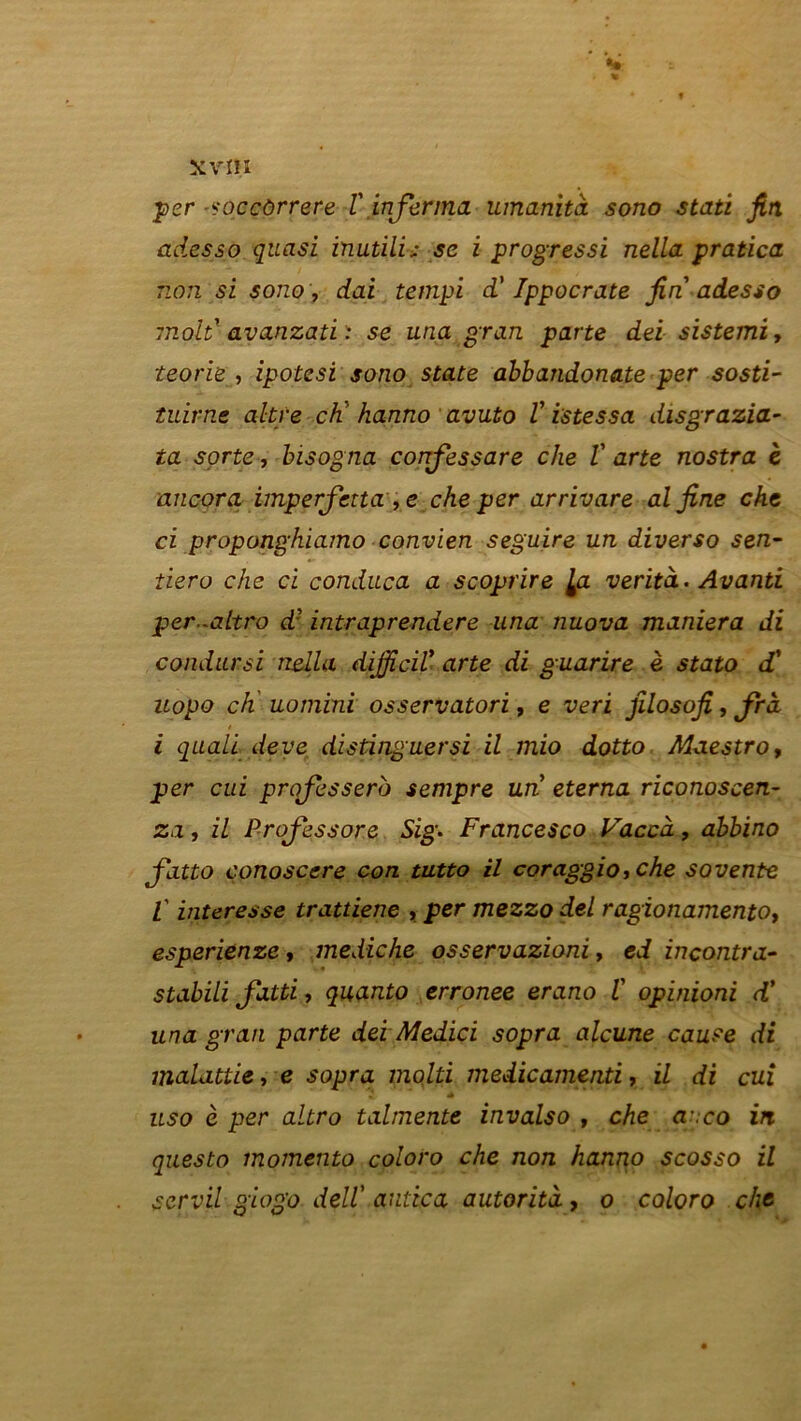 per -soccùrrere l'infirma umanità sono stati fin adesso quasi inutili; se i progressi nella pratica non si sono, dai tempi d'Ippocrate fin adesso molt avanzati : se una gran parte dei sistemiy ïeorie , ipotesi sono State abbandonate per sosti- tuirne altre ch’ hanno avuto V istessa disgrazia- ta sorte, bisogna confessare che V arte nostra è ancorci imperfetta ,e che per arrivare al fine che ci proponghiamo convien seguire un diverso sen- tiero che ci conduca a scoprire [a verità. Avanti per-altro d? intraprendere una nuova maniera di condursi nella dijficiV arte di guarire è stato d' uopo ch uomini osservatori, e veri filosofi, Jrà / i quali deve distinguer si il mio dotto Maestro y per cui professera sempre un eterna riconoscen- za, il Profiessore Sig. Francesco Vaccà , abbino fatto conoscere con tutto il coraggio, che sovente V interesse trattiene , per mezzo del ragionamento, esperienze , mediche osservazioni, ed inçontra- stabili fatti, quanto erronee erano i opinioni d’ una gran parte dei Medici sopra alcune cause di malattie, e sopra molti medicamenti, il di cui uso è per altro talmente invalso , che a .co in questo momento coloro che non hanno scosso il scrvil giogo délV autica autorita, o coloro che