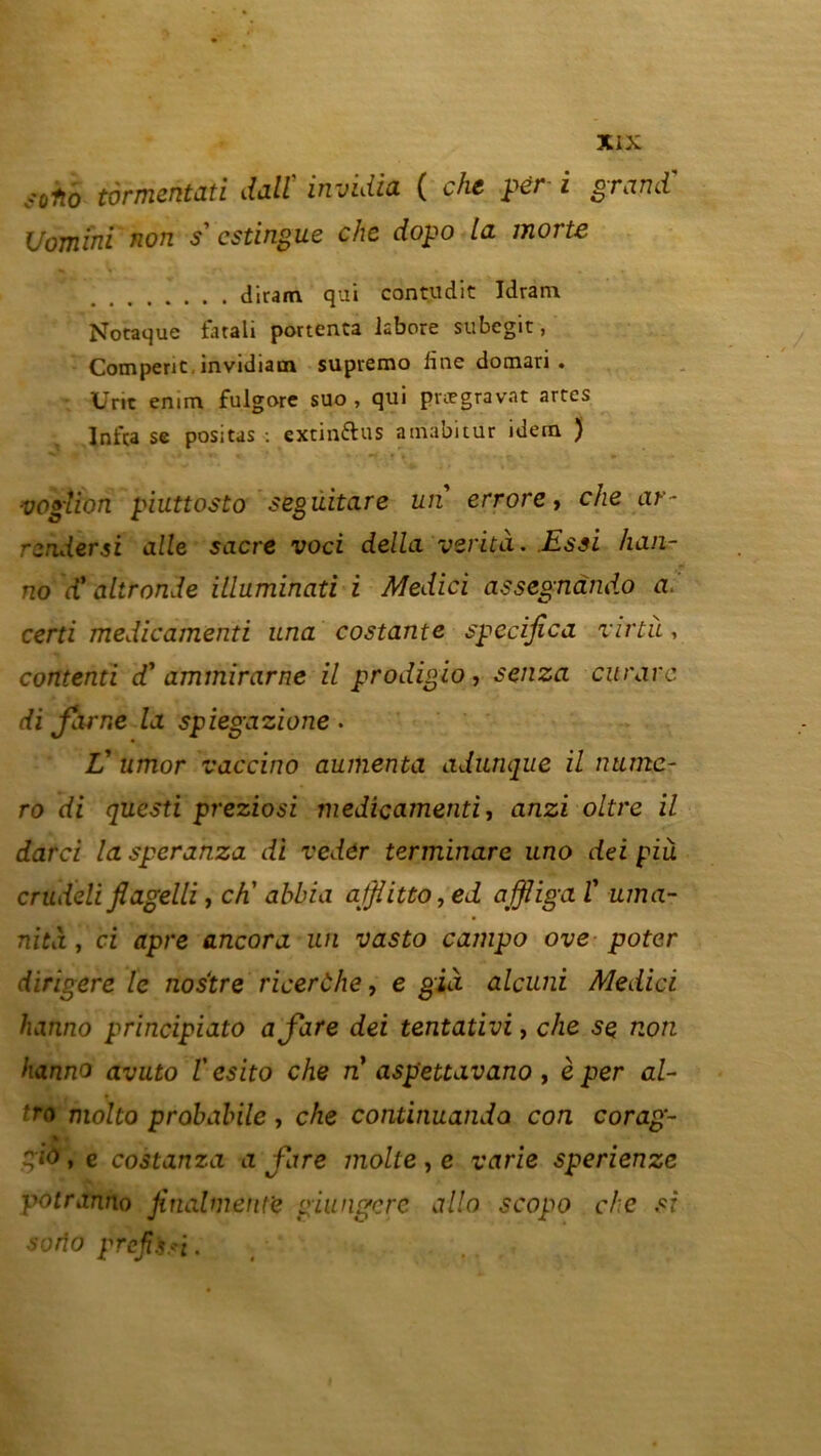 fotio tormcntati dalï invidia ( che pér i grand' Uomini non s’ csdngue che dopo la morte diram qui contudit Idram Nocaque farali pouenca kbore subcgit, Comperic, invidiam supiemo line domari . • Uric emm fulgore suo , qui proegravat artcs Jnfta se positas : extinftus amabitur idern ) ' ■ ' ' -.f ’ * » *f. * » »* r • * vogîion piuttosto segûitare un errore, che ar- rendersi aile sacre voci délia verita. Essi han- no d’ altronde illuminati i Medici assegnànd.o a. certi medicamenti una costante specijîca virtà, contenti d'ammirarne il prodigio, senza curare di famé la spiegazione . L’ umor vaccino aumenta adunque il numé- ro di questi preziosi medicamenti, anzi oltre il darci la speranza di vedôr terminare uno dei piu crudeli flagelli, ch’ abbia afflitto,ed affliga ï uma- nita , ci âpre ancora un vasto campo ove poter dirigere le nostre ricerùhe, e gin alcuni Medici hanno principiato afare dei tentativi, che se non hanno avuto l'esito che n aspettavano , è per al- tro molto probabile , che continuanda con corag- \ gio, e costanza a fare moite , e varie sperienze potranno finalment'e giungere allô scopo che si sorîo préjtbri.