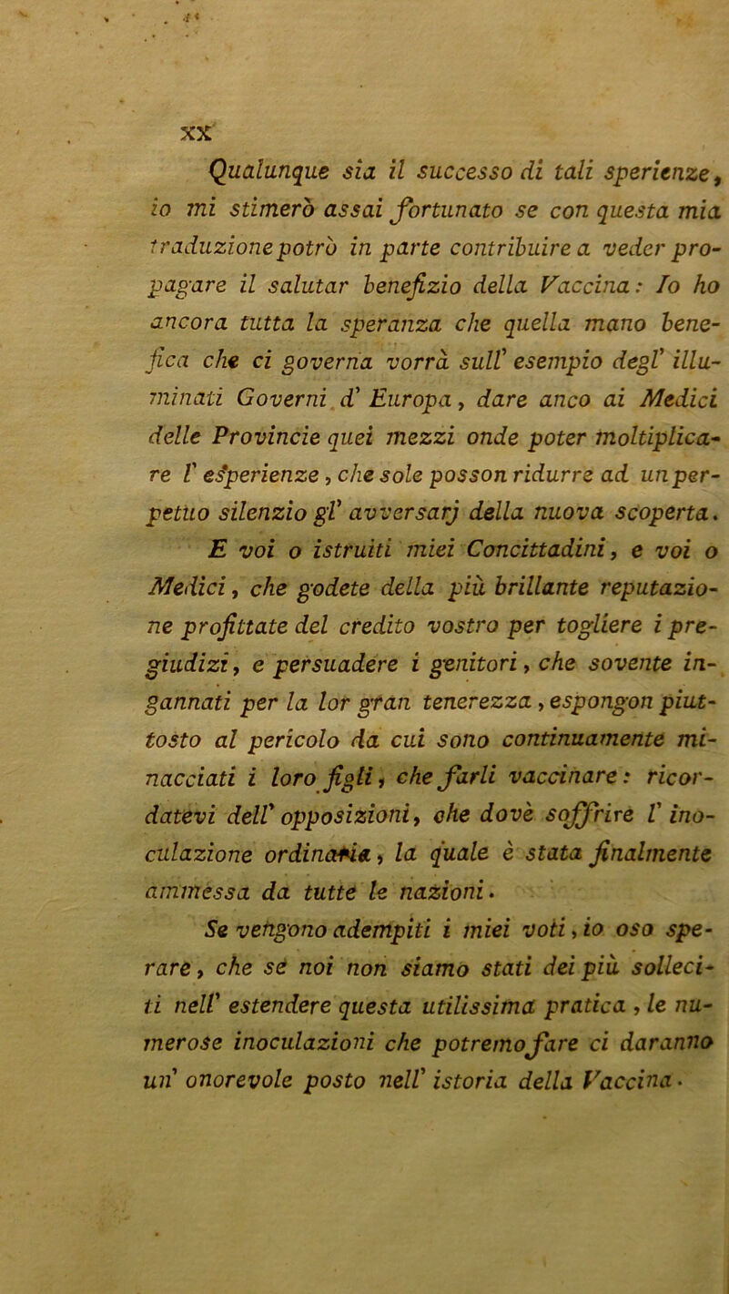 Qualunque sia il successo di tali sperienze, io mi stimero assai Jbrtnnato se con questa mia traduzione potru in parte contribuire a veder pro- pagare il salutar benefizio délia Vaccina: Io ho ancora tutta la speranza che quella mano bene- fica che ci governa vorrà sull' esempio degl' illu- minaû Governi d'Enropa, dare anco ai Medici delle Provincie quei mezzi onde poter moltiplica- re V es*perienze, che sole posson ridurre ad un per- petiio silenzio gV avversarj délia nuova scoperta. E voi o istruiti miei Concittadini, e voi o Medici, che godete délia pià brillante reputazio- ne profittate del credito vostro per togliere i pre- giudizi, e persuadere i genitori, che sovente in- gannati per la lor gran tenerezza , espongon piut- tosto al perîcolo da cui sono continuamente mi- nacciati i loro Jîglii che farli vaccinare: ricor- datevi delV opposizioniy che dovè soffrire V ino- culazione ordinctfha, la quale è stata finalmente ammessa da tutte le nazioni. Se vehgono adempiti i miei voti, io oso spe- rare, che se noi non siamo stati dei pià solleci- ti nell' estendere questa utilissima pratica , le nu- merose inoculazioni che potremojare ci daranno un onorevole posto nell’ istoria délia Vaccina.