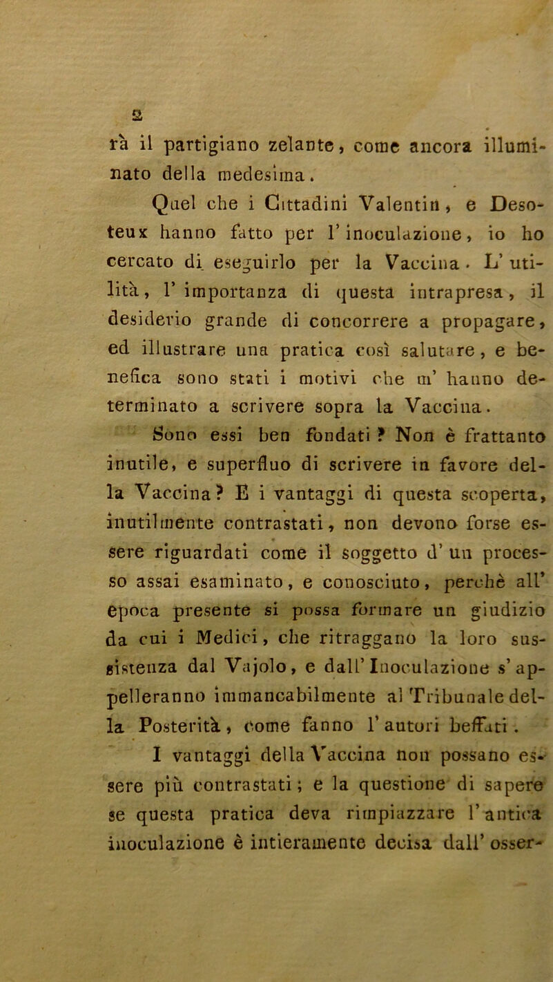 a rà il partigiano zelante, corne ancora illumi- nato délia medesiina. Quel che i Gittadini Valentin* e Deso- teux hanno fatto per l’inoculazione » io ho cercato di eseguirlo per la Vaccina. L’uti- lità, r importanza di questa intrapresa, il desiderio grande di concorrere a propagare, ed illustrare una pratica cosi salutare, e be- nehca sono stati i motivi che ai’ hanno de- terminato a scrivere sopra la Vaccina. Sono essi ben fondati ? Non è frattanto inutile, e superduo di scrivere in favore dél- ia Vaccina? E i vantaggi di questa seoperta, inutil mente contrastati, non devono forse es- sere riguardati corne il soggetto d’un proces- so assai esaminato, e conosciuto, perché ail’ epoca présente si possa fonnare un giudizio da cui i Medici, che ritraggano la loro sus- gistenza dal Vajolo, e dalf Inoculazione s’ap- pelleranno immancabilmente al Tribunale dél- ia Posterità, corne fanno 1’autori befFuti . I vantaggi délia Vaccina non possa no es- sere più contrastati ; e la questione di sapere se questa pratica deva rirnpiazzare l’antica inoculazione è intierainentô décida dall’ osser-