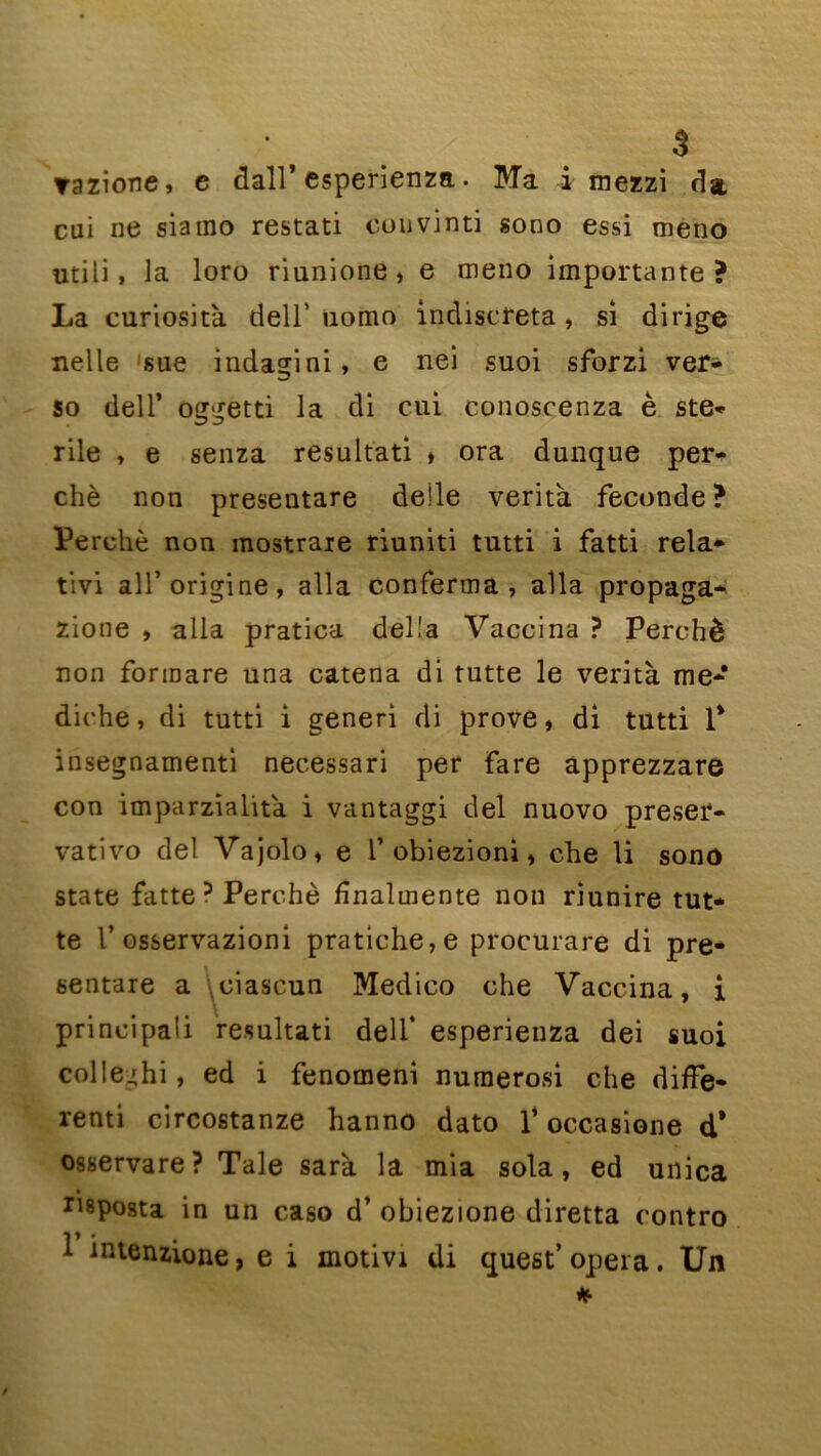 razione, e dall* esperienza. Ma i mezzi da cui ne siamo restati couvinti gono essi tneno utili, la loro riunione, e meno importante? La curiosità dell' uotno indiscreta, si dirige nelle sue indagini, e nei suoi sforzi ver- so dell’ oggetti la di cui conoscenza è sté- rile , e senza résultat! » ora dunque per- ché non preseutare de!le verità fécondé? Perché non mostrare riuniti tutti i fatti rela- tive ail’origine, alla conferma , alla propaga* zione , alla pratica délia Vaccina ? Perché non forinare una catena di tutte le verità me* diehe, di tutti i generi di prove > di tutti 1* insegnamenti necessari per fare apprezzare con imparzialità i vantaggi del nuovo preser- vativo del Vajolo, e V obiezioni, che li sono State fatte 3 Perché fnalmente non riunire tut- te 1’ osservazioni pratiche,e procurare di pre- sentare a ^ciascun Medico che Vaccina, i principali resultati dell’ esperienza dei suoi colleghi, ed i fenomeni numerosi che difîe- renti circostanze hanno dato V occasione d* osservare? Taie sarà la mia sola, ed unica riposta in un caso d’obiezione diretta contro 1 inlenzione, e i motivt di quest’ opéra. Un *