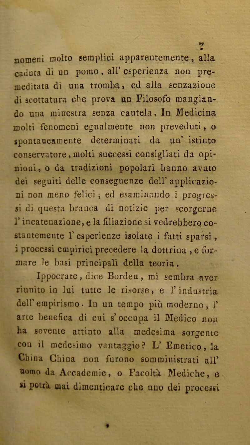 *? (B nomeni inoîto semplici apparentemente, alla caduta di un pomo, ail’ esperienza non pre- meditata di una tromba, ed alla senzazione di scottatura che prova un Filosofo mangian- do una minestra senza cautela. In Medicina molti fenomeni egualmente non preveduti, o spontaueamente determinati da un’ istinto conservatore, molti successi consigliati da opi- nioni, o da tradizioni popolari hanno avuto dei seguiti delle conseguenze dell’ applicazio- ni non nieno felici ; ed esaminando i progres- si di questa branca di notizie per scorgerne Y incatenazione, e la fîliazione si vedrebberq co- stantemente T esperienze isolate i fatti spatsi , i processi ecnpirici precedere la dottrina , e for- mare le basi principali délia teoria. Ippocrate, dice Bordea , mi sembra aver riunito in lui tutte le risorse, e f industria dell’ empirismo. In un tempo più moderno, Y arte benefica di cui s occupa il Medico non ha sovente attinto alla medesima sorgente con il medesimo vantaggio? L’ Emetico, la China China non furono somministrati ail* uomo da Accademie, o Facoltà Mediche, e si potrk mai dimenticare che uno dei processi »