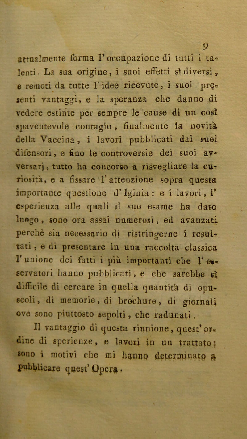 attualmente forma 1* occupazione di tutti i ta- lenti. La sua origine, i suoi eftetti si divers!» e remoti da tutte l’idee ricevute, i suoi prq~ senti vantaggi, e la speranza che danno di vedere estinte per sempre le cause di un cosï spaventevole contagio , fînalmente la novita délia Vaccina, i lavori pubblicati dai suoi difensori, e fino le controversie dei suoi av- versarj, tutto ha coucorso a risvegliare la cu- riosità, e a fîssare Y atteuzione sopra questa importante questione d’Iginia : e i lavori, îs esperienza aile quali d suo esame ha dato luogo , sono ora assai numerosi, ed avanzati perché sia necessatio di ristringerne i resul- tati, e di presentare in una raccolta classiez T unione dei fatti i più important! che 1’os- servatori hanno pubblicati, e che sarebbe si difficile di cercare in quella quantité di opu- gcoli, di memorie, di brochure, di giornali ovc sono piuttosto sepolti , che radunati . Il vantaggio di questa riunione, quest: ’ orr dine di sperienze, e lavori in un trattato | sono i motivi che mi h^nno tjeterrninatp ^ pubblicarc q4est’ Opéra ♦