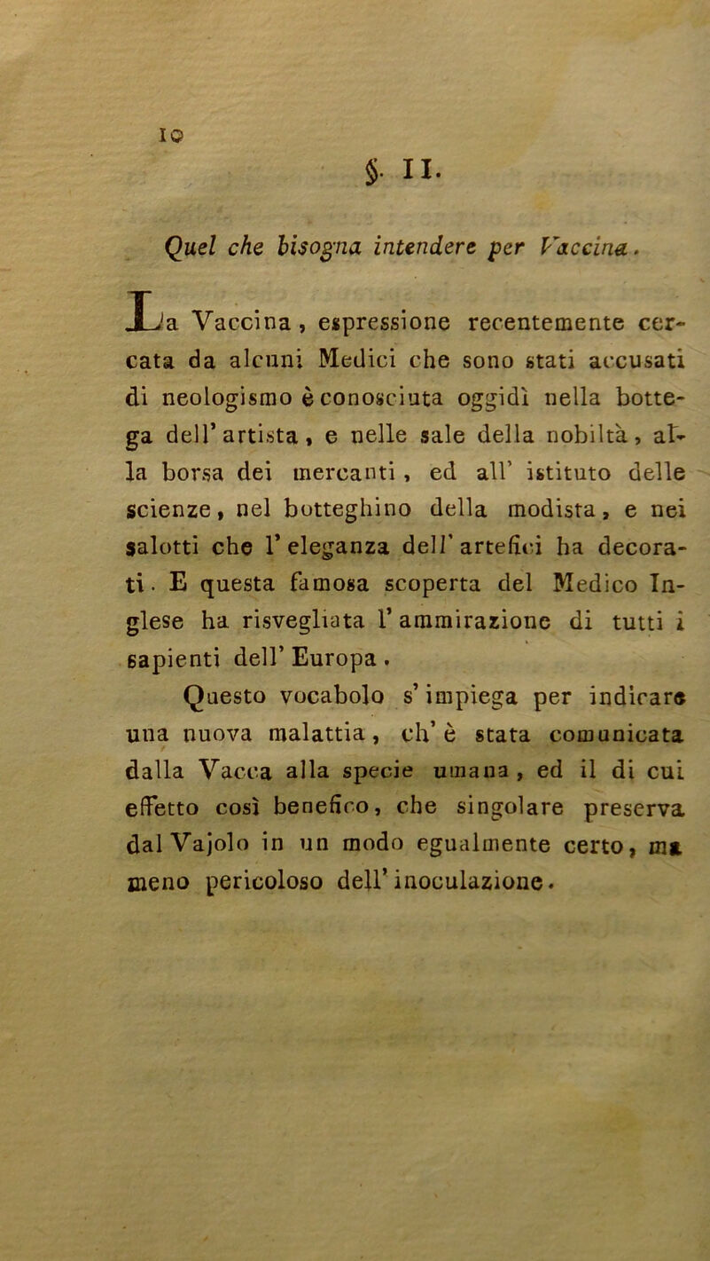 I© §. II. Quel che bisogna intendere per V&ccina. Jja Vaccina , espressione recentemente cer- cata da alcnni Medici che sono stati accusati di neologismo è conosciuta oggidi nella botte- ga dell’artista » e nelle sale délia nobiltà, al- la borsa dei mercanti , ed ail’ istituto delle scienze, nel botteghino délia modista, e nei salotti che l’eleganza delJ’artefîci ha decora- ti • E questa famosa scoperta del Medico In- glese ha risvegliata 1’ ararairazione di tutti î 6apienti dell’ Europa. Questo vocabolo s impiega per indicare una nuova malattia, ch’è stata comunicata dalla Vacea alla specie uinana , ed il di cui effetto cosî beneftro, che singolare préserva dalVajolo in un modo egualmente certo, ma. meno pericoloso dell’inoculazionc.