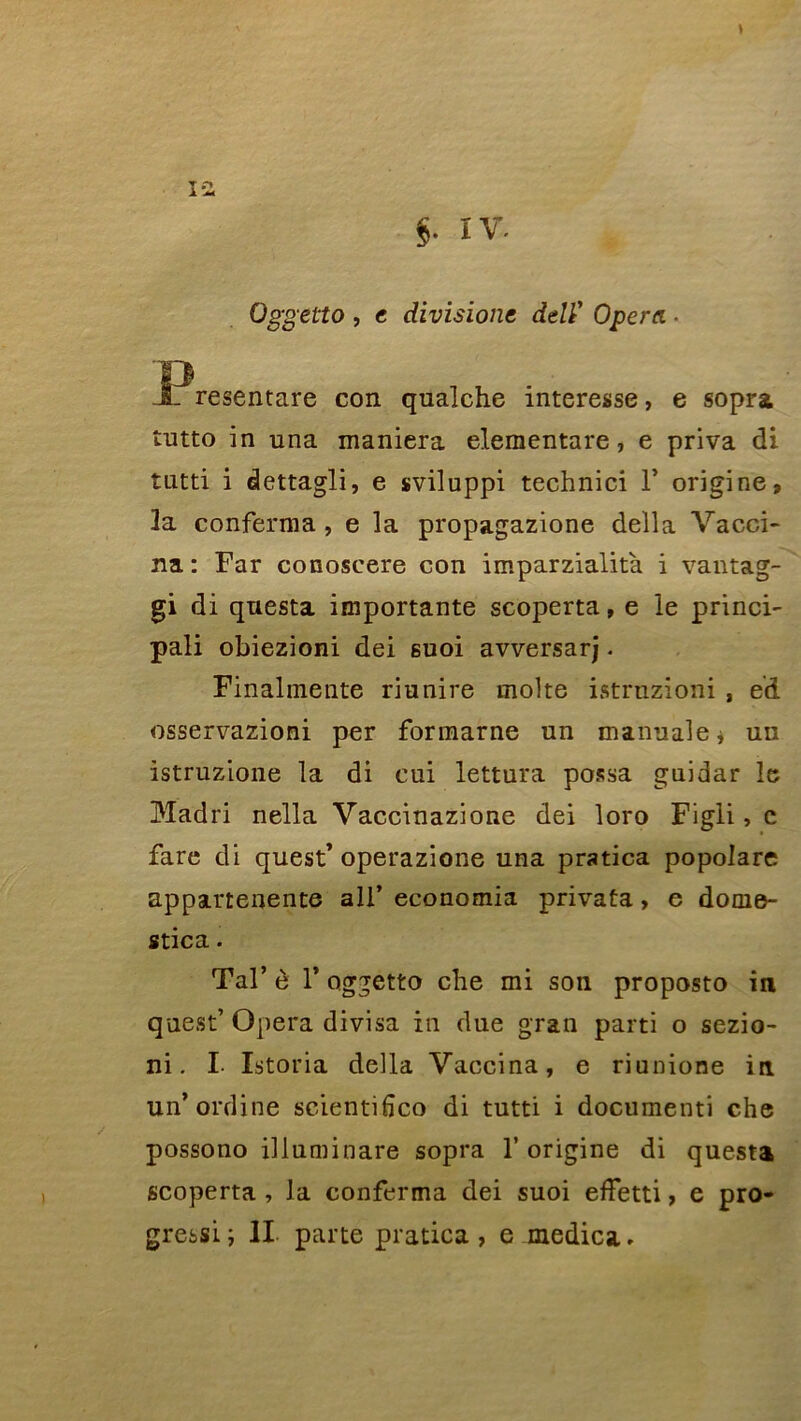 » ia $• IV- Oggetto , e divisione delY Opéra ■ J?resentare con qualche interesse, e sopra tutto in una maniera elementare, e priva di tutti i dettagli, e sviluppi technici Y origine, 3a confernia, e la propagazione délia Vacci- na: Far conoscere con imparzialità i vantag- gi di questa importante scoperta, e le princi- pali obiezioni dei suoi avversarj. Finalinente riunire moite istruzioni , ed osservazioni per formarne un manuale* un istruzione la di cui lettura possa guidar le Madri nella Vaccinazione dei loro Figli, c fare di quest’operazione una pratica popolare appartenente ail’ economia privata> e donie- stica. Tal’ è Y oggetto clie mi son proposto in quest’ Opéra divisa in due gran parti o sezio- ni. I- Istoria délia Vaccina, e riunione in un'ordine scientifîco di tutti i documenti che possono illuminare sopra 1’ origine di questa scoperta , la conferma dei suoi effetti, e pro- gressi ; II- parte pratica, e medica.