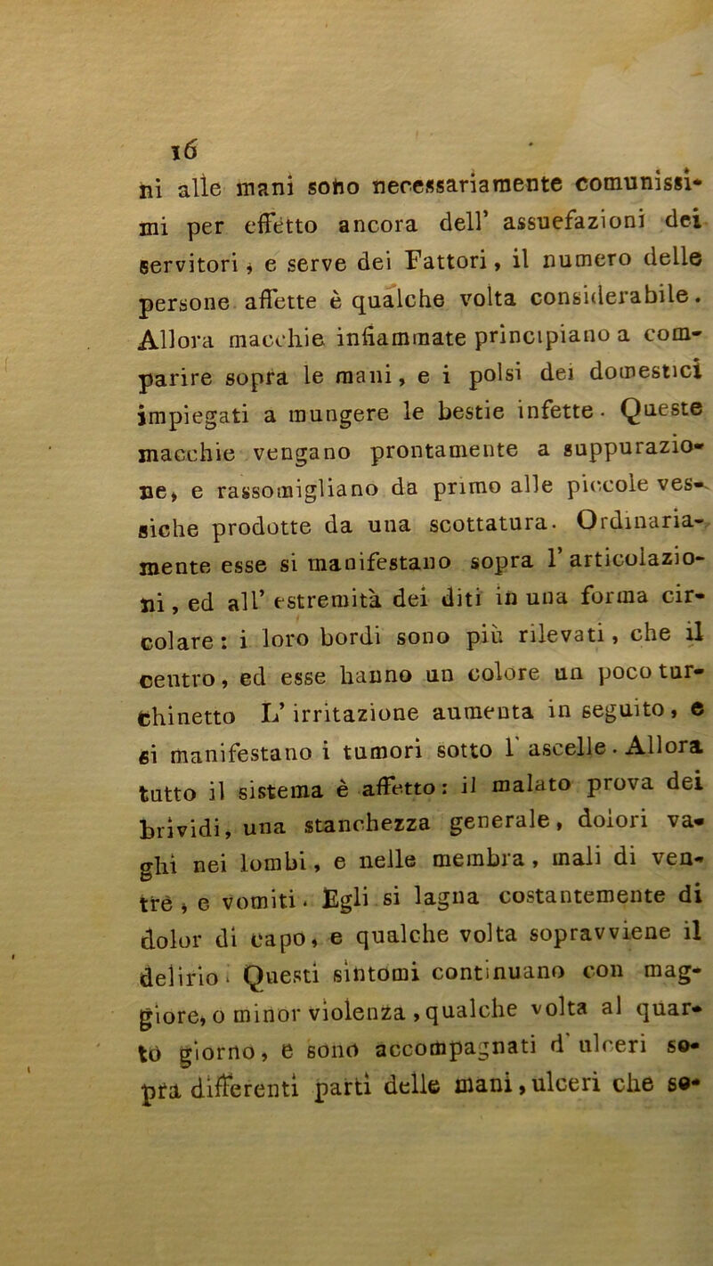 ï6 ni aile mani soho necessariamente comunissi* mi per effètto ancora dell’ assuefazioni dei Bervitori, e serve dei Fattori, il numéro delle persone affette è qualche volta considerabile. Allora macehie infiammate principiano a coin- parire sopra le mani, e i polsi dei domestici impiegati a raungere le bestie infette- Queste macehie vengano prontamente a guppurazio- ne> e rassomigliano da primo aile piocole ves-. siche prodotte da una scottatura. Ordinaria- mente esse si manifestano sopra 1’ articoiazio- ni, ed ail’ estremità dei dit i in una forma cir- colare: i loro bordi sono più rilevati, che il ceutro, ed esse bain no un colore un poco tur- fchinetto L’irritazione aumeuta in seguito, e ci manifestano i tumori sotto 1' ascelle. Allora tutto il sistema è affetto : il malato prova dei brividi, una stanchezza generale, doiori va- ghi nei lombi, e nelle merabra, inali di ven- tre * e vomiti. figli si lagna costantemente di dolor di eapo, e qualche volta sopravviene il delirio * Questi sintomi continuano con mag- giore, o minor violenZa , qualche volta al quar- to giorno, e sono accompagnati d ulceri so- pra différent! parti delle mani,ulceri che se*