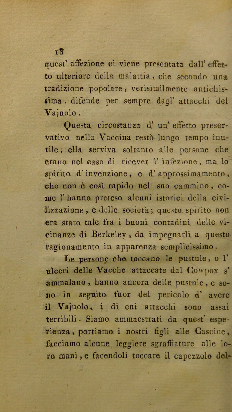 îS que,st’ afFezione ci viene presentata dall’ effet- to ulteriore délia malattia, che seconde una tradizione popolare, verisimilmente antichis- sima , difende per sempre dagl’ attacchi dei Vajuolo , Questa circostanza d’ un’ effetto preser- vativo nella Vaccina resté lungo tempo inu- tile; çlla serviva soltanto aile persone che erano nel caso di ricever Y infezione ; ma lo spirito d’invenzione, e d’approssimamento , che non è cosï rapido nel suo cammino, co- rne V hanno preteso alcuni istorici délia civi- lizzazione, e delle societa ; questo spirito non era stato taie fra i bnoni contadini delle vi- cinanze di Berkeley, da impegnarli a questo ragionamento in apparenza semplicissimo. Le personne che toccano le pustule, o 1’ ulceri delle Vacche attac-cate dal Cowpox s* ammalano , hanno ancora delle pustule, e so- no in seguito fuor del pericolo d’ avéré il Vajuolo,, i di cui attacchi sono assai terriblli • Siamo ammaestrati da quest’ espe- rienza, portiamo i nostri figli aile Cascine, facciamo alcune leggiere sgrafliature aile lo- ro mani, e facendoli toccare il capezzulo del-