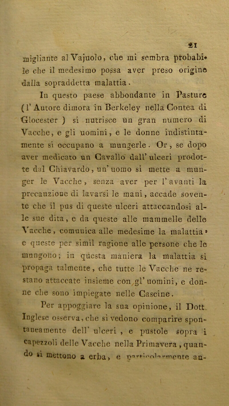 2ï niTgliante alVajuoîo, che rai sembra probabi* le che il raedesimo possa a ver preso origine dalla sopraddetta raalattia. In questo paese abbondante in Pasture ( T Autore diraora in Berkeley nella Contea di Glocester ) si nutrisce un gran numéro di Vacche, e gli uomini, e le donne indistinta- raente si occupano a mungerle . Or , se dopo aver medicato un Gavallo dall’ ulceri prodot- te dal Chiavardo, un’uorao si mette a mun- ger le Vacche, senza aver per l’avanti la precauzioue di lavarsi le raani, accade soven- te che il pus di queste ulceri attaccandosi ai- le sue dita, e da queste aile mararnelle delle Vacche, comuuica aile medesime la malattia 9 e queste per simil ragione aile persone che le mungono; in questa maniera la malattia si propaga talmente, che tutte le Vacche ne re- stano attaccate insieme con gl’ uotnini, e don- ne che sono impiegate nelle Cascine. , i Per appoggiare la sua opinione, il Dott. Inglese osserva,che si vedono comparire spon- taneamente dell' ulceri , e pustole sopra i capezzoli délie Vacche nella Primavera , quan- do si mettono a erba, e T^^>''r»io»*rnf*rite an-