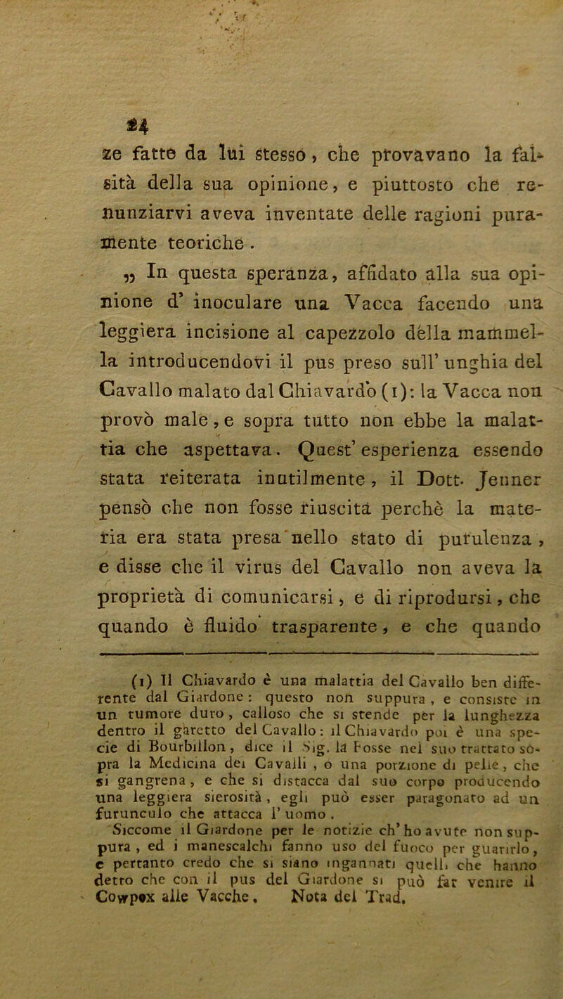 n 2e fatte da lui stesso , che pfovavano la fal- sità délia sua opinione, e piuttosto che re- nunziarvi aveva inventate delle ragioni pura- mente teoriche . „ In questa speranza, affîdato alla sua opi- nione d’ inoculare una Vacea facendo una leggiera incisione al capezzolo délia maittmel- la introducendovi il pus preso sull’ unghia del Cavallo malato dal Chiavardo (i): la Vacca non provo inale,e sopra tutto non ebbe la malat- tia che aspettava. Quest’esperienza essendo stata reiterata inatilmente, il Dott- Jenner penso che non fosse riuscità perché la mate- ria era stata presa nello stato di purulenza , e disse che il virus del Cavallo non aveva la proprietà di comunicarsi, e di riprodursi, che quando è ftuido trasparente, e che quando (1) Il Chiavardo è una malartia del Cavallo ben diffe- rente dal Giardone: questo non suppura, e consisrc 1 n un tumore duro , calloso che si stendc per la lunghezza dentro il garetto del Cavallo: il Chiavardo peu è una spe- cie di Bourbillon, dice il Sig. la Fosse nei suo trattaro so- pra la Medicina dei Cavalli , o una porzione di pelie, che si gangrena, e che si distacca dal suo corpo producendo una leggiera sierosirà , egli puo esser paragonato ad un furunculo che attacca 1’ uomo . Siccome il Giardone per le notizie ch’hoavute non sup- pura , ed i manescalchi fanno uso del fuoco per guarirlo, e pertanto credo che si siano mgannati quell. che hanno detro che con il pus del Giardone si puo far venire il Covrp*x aile Vacche. Nota dei Trad,