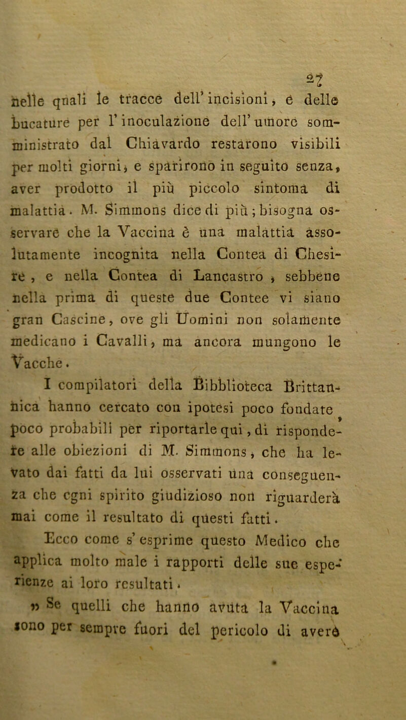 nelle qnali îe tracce deli’ incisioni, 6 delle bucature per T inoculazione dell’umore som- ministrato dal Chiàvardo restarono visibili per rnolti giorni* e spârirono in seguito senza, aver prodotto il più piccolo sintoraà di malattia. M. Simmons dice di piti;bisogna os- servare che la Vaccina è una malattia. àsso- lutamente incognita nella Contea di Chesi- re , e nella Contea di Lancastro * sebbene nella prima di queste due Contee vi siano gran Cascine, ove gli Uomini non solamente medicano i Cavalli , ma ancora mungono le Vacchc. I compilatori délia Bibblioteca Brittan- nica hanno cercato cou ipotesi poco fondate poco probabili per riportarle qui, di rispondc- ïq aile obiezioni di M. Simmons, che lia le- vato dai fatti da lui osservati una conseguen- za che cgni spirito giudizioso non riguarderà mai corne il resultato di qüesti fatti. Ecco corne s’esprime questo Medico che applica molto male i rapporti delle sue espe- rienze ai loro resultati. » Se quelli che hanno avuta la Vaccina lono per sempve fuori del pericolo di averô