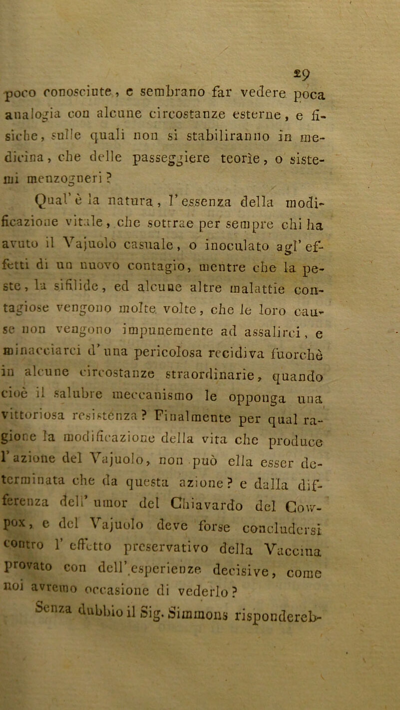 £9 poco conosciute, e sembrano far veclere poca analogia con alcune circostanz.e esterne , e £- siche, sulle quali non si stabiliranno in me- dicina, che delle passeggiere teorie, o siste- lui menzogneri ? Quai’è la natnra , l’essenza délia mocîi- fîcazione vitale, cbe sotrrae per senipre chi ha avuto il Vajuolo casuale, o inoculato agl'ef- fctti di un nuovo contagio, mentre cbe la pe- ste, la sifilide, ed alcuae altre malattie con- tagiose vengono moite, volte, che le loro cau- se non vengono impunernente ad assalirci, e Hiinaccîarci d nna pericolosa récidiva fuorchè in alcune circostanze straordinarie, quando cioè il salubre meccanismo le opponga una vittoriosa resisténza? Finalmente per quai ra- gione la modidcazione délia vira che produce 1 azione del Vajuolo, non puô ella esser de- terminata che da questa azione? e dalla dif- ferenza deli umor del Ghiavardo del Gov/- pox, e del Vajuolo deve forse concludcrst tontro 1’ effctto prcservativo délia Vaccina provato con dell’espërienze décisive, corne noi avremo oceasione di vederlo? St‘nza ^bioilSig.Simmons rispondereb-