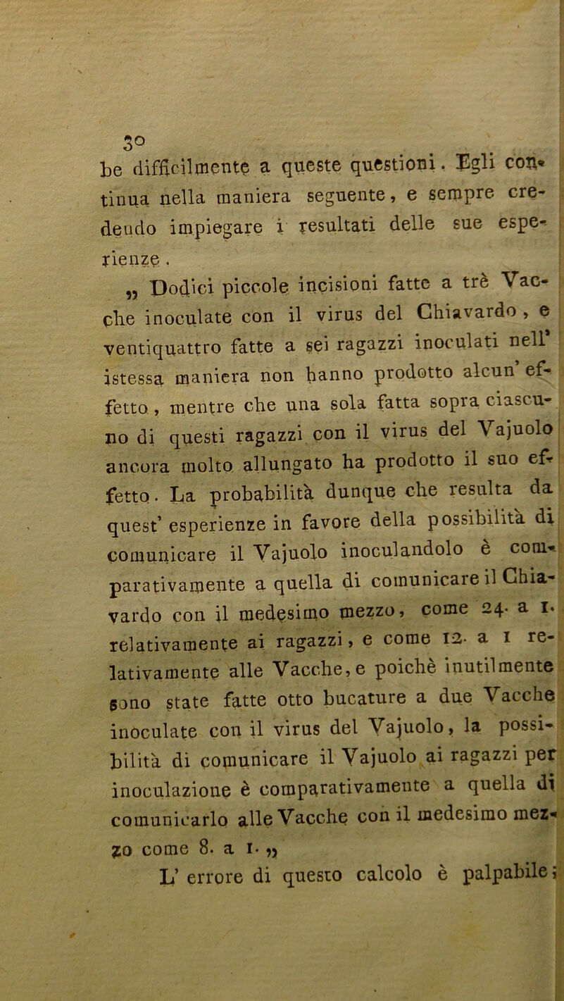 3° be difftcilmentç a queste questioni. Egli con* tinua nella maniera segmente, e sempre cre- deudo impiegare i resultati delle sue espe- rienze . „ Dod’ici piccole incisioni fatte a trè Vac- çbe inoculate con il virus del Chiavardo , e ventiquattro fatte a sei ragazzi inoeulati nell istessa maniera non hanno prodotto alcun ef- ? fetto , m entre che una sola fatta sopra ciascu- no di questi ragazzi con il virus del Vajuolo ançora molto allungato ha prodotto il suo efr fetto. La probabilité dunque che résulta da quest’ esperienze in favore délia possibilità di ço ni un ica re il Vajuolo inoculandolo è com* parativamente a quella di coinunicaie il Chia- vardo con il medesimo mezzo, corne 24. a 1. relativamente ai ragazzi, e corne 12- a 1 re- lativamente aile Vacche,e poichè inutilmente sono State fatte otto bucature a due Vacchô inoculate con il virus del Vajuolo, la possi- bilità di comunicare il Yajuolo ai ragazzi per inoculazione è cornpatativamente a quella di comuniearlo aile Vacche con il medesimo mez* Zo corne 8. a i- n L’ errore di questo calcolo è palpabileî