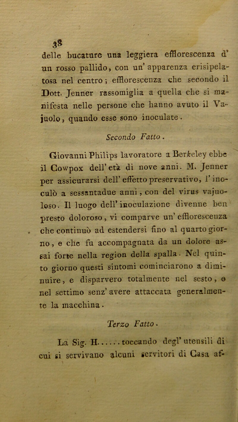 3» delle bucature una leggiera efflorescenza dv un rosso pallido, con un apparenza erisipela- tosa nel centro ; efflorescenza che secondo il Dott. Jenner rassomiglia a quella che si ma- nifesta nelle persone che hanno avuto il Va- juolo , quando esse sono inoculate . Secondo Fatto. Giovanni Philips lavoratore a Berkeley ebbe il Gowpox dell’eta di nove anni. M. Jenner per assicurarsi dell’ effetto preservativo, l’ino- culo a sessantadue anni, con del virus vajuo- loso. Il luogo deir inoculazione divenne ben presto doloroso, vi comparve un’ effloresceuza » che continué) ad estendersi fi.no al quarto gior- no , e che fu accompagnata da un dolore as- gai forte nella région délia spalla. Nel quin- to giorno questi sintomi cotninciarono a dinn- nuire, e disparvero totalmente nel sesto, e nel settimo senz’ avéré attaccata generalmen- te la macchina. Terzo Fatto. La Sig. H .. toccando degl’ utensili di cui si servivano alcuni servitori di Casa af«