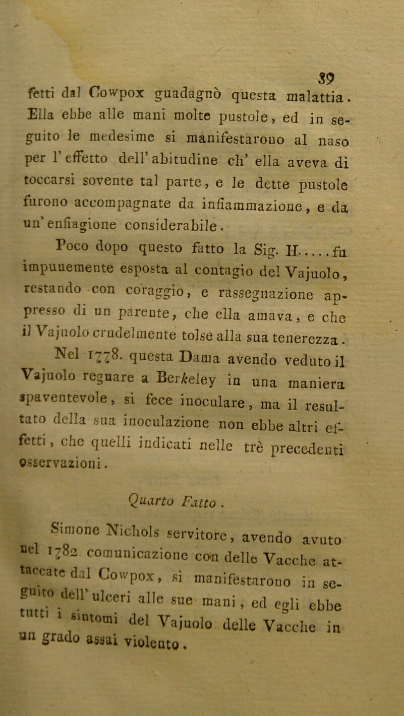 fetti dal Covpox guadagno questa malattia. Ella ebbe aile mani moite pustole, ed in se- guito le medesime si manifestarouo al naso per 1 efFetto dell abitudine ch* ella aveva di toccarsi sovente tal parte, e le dette pustole furono accompagnate da infîammazioue, e da un’ enfîagione considerabile. Poco dopo questo fatto la Sig. H fu irnpuuemente esposta al contagio del Vajuolo, restando con coragjio, e rassegnazione ap- piesso di un parente, che ella amava, e che il Vajuolo crudelmente toise alla sua tenerezza. Nel 1778. questa Dama avendo vedutoil Vajuolo regnare a Berkeley in una maniera jpaventevole, si fece inoculare, ma il résul- tat délia sua inoculazione non ebbe altri ef- fetti, ehe quelli indicati nelle trè precedeuti osservazioni. Quarto Fatto . I Simone Nichols servitore, avendo avuto ncl 1782 comunicazione coin delle Vacche at- taccate dal Cowpox, si manifestarouo in sc- gmto dell' ulceri aile sue mani, ed egli ebbe ‘ ;'ntom: del Vajuolo delle Vacche in un 2rado assai violent©.