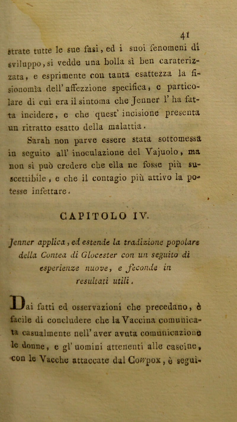 strate tutte le suc fasi , ed i suoi renonieni di sviluppo,si vedde una bolla si ben caiateiiz- zata, e espri mente con tanta esattezza la fî- sionomia dell’afTezzione specifica* G partico- lare di cui erailsintoma che Jenner 1 ha fat- ta incidere > e che quest incisione présenta un ritratto esatto délia malattia < Sarah non parve essere stata sottomessà in seguito ail’ inoculazione del Vajuolo, ma non si puo credere che ella ne fosse pin su- scettibile , e che il contagio pih attivo la po* tesse infettare* * GAPITOLO IV. Jenner applica , ed estende la tradizione popolare délia Cuntea di Gluccster con un seguito di esperienze nuove, e Jeconde in resultati utili< Dai fatti ed osservazioni che précédant), è facile di concludere che la Vaccina comunica- ta casualmente nell* aver avuta comunicazione le donne, e gl’uomiui attenenti aile casoine* con le Vaeche attaccate dai Co/rpox, è segui-