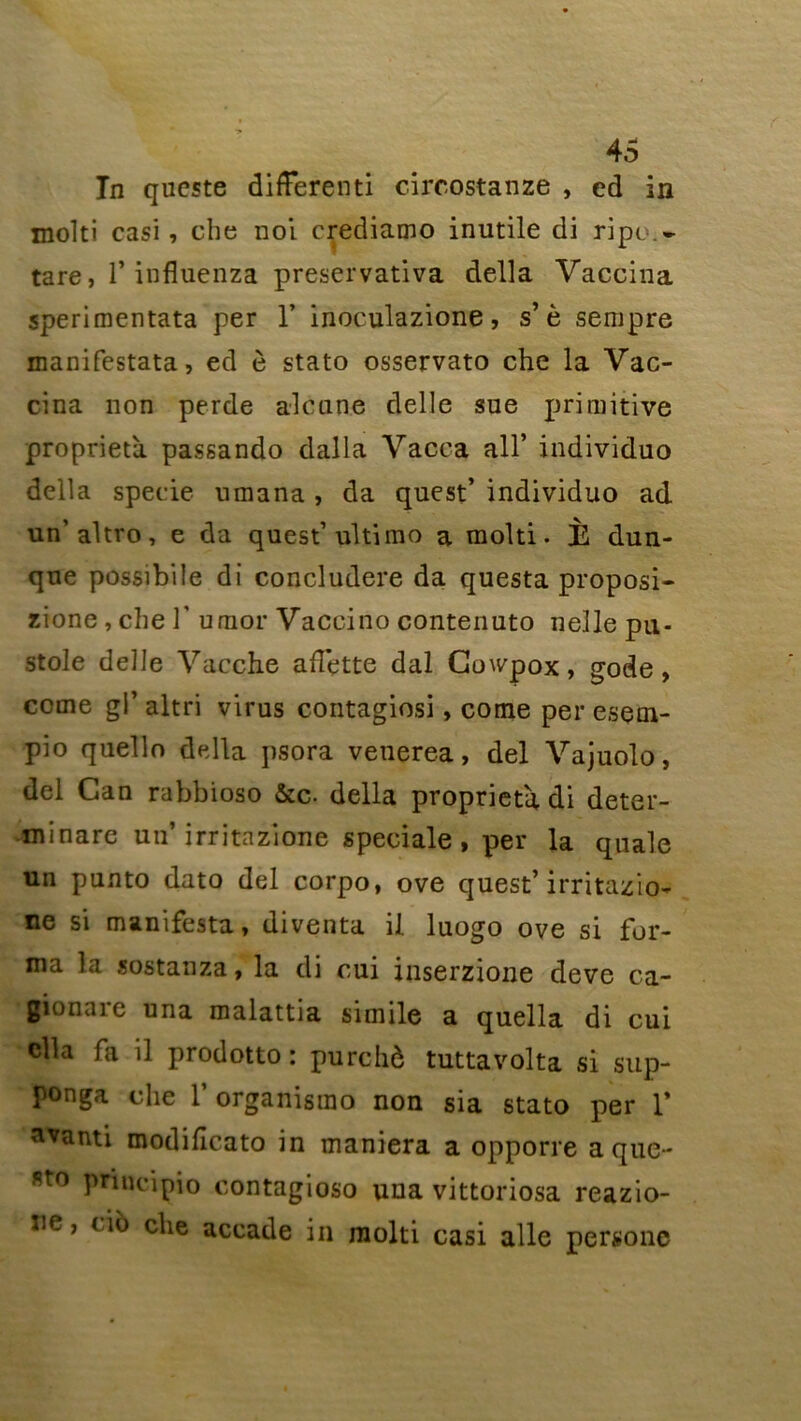 Tn qucste differenti circostanze , ed in molti casi , che noi crediamo inutile di ripo.» tare, 1* influenza preservativa délia Vaccina sperimentata per 1’ inoculazione, s’è sempre manifestata, ed è stato osservato che la Vac- cina non perde aleune delle sue primitive propriété passando dalla Vacca ail* individuo délia specie umana, da quest’ individuo ad un’altro, e da quest’ultimo a molti. È dun- qne possibile di concludere da questa proposi- zione , che 1’ umor Vaccino contenuto nelle pu- stole delle Vacche ailette dal Cowpox, gode, corne gi’ altri virus contagiosi, come per esem- pio quello délia psora venerea, del Vajuolo, del Can rabbioso &c. délia propriété di deter- minare un’ irritazione spéciale, per la quale un punto dato del corpo, ove quest’ irritazio- ne si manifesta, diventa il luogo ove si for- ma la sostanza, la di oui inserzione deve ca- gionare una malattia simile a quella di cui clla fa il prodotto: purchè tuttavolta si sup- ponga che l’organisrao non sia stato per 1* atanti modificato in maniera a opporre aque- st0 P^ncipio contagioso una vittoriosa reazio- îie, cio che accade in molti casi aile persone