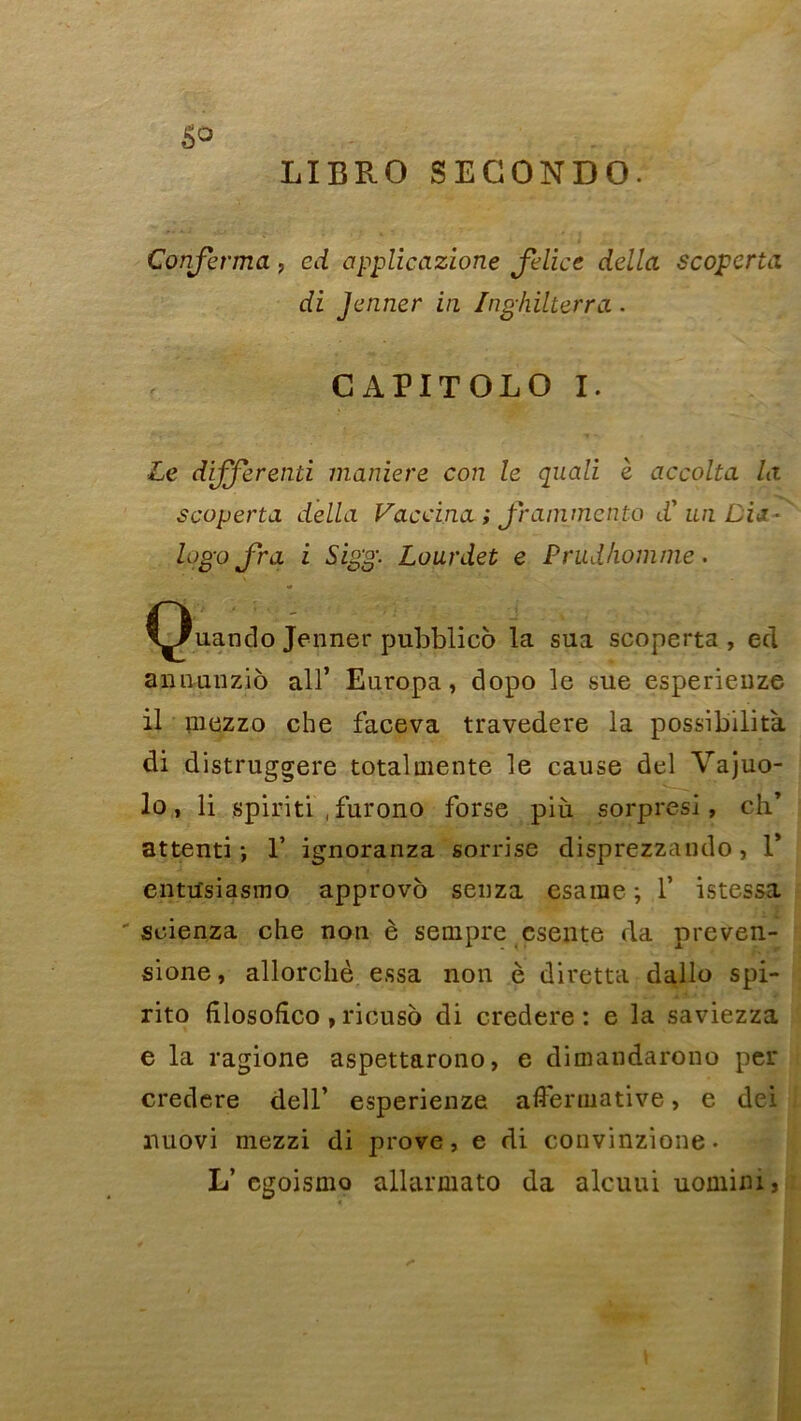 LIBRO SEGONDO. Confirma, cd applicazione fielice délia scoperta di Jenner in Inghilterra. CAPITOLO I. Le différend maniéré con le quali è accolta la scoperta délia Vaeeina ; fiammetito d'un Dii - Ijogo fira i Sigg. Lourdet e Prudhomme. ^Ç)uanclo Jenner pubblico la sua scoperta, ecl annunzio ail’ Europa, dopo le sue esperieuze il mezzo che faceva travedere la possibilité di distruggere total mente le cause del Vajuo- lo, li spiritl ,furono forse più sorpresi, ch* attenti ; 1* ignoranza sorrise disprezzando, 1* entusiasmo approvo seuza esaine ; 1’ istessa ' scienza che non è sempre esente da preven- sione, allorchè essa non è diretta dallo spi- rito fîlosofîco, ricuso di credere : e la saviezza e la ragione aspettarono, e dimandarono per credere dell’ esperienze affermative, e dei nuovi mezzi di prove, e di convinzione- L’ egoismo allarmato da alcuuiuominij