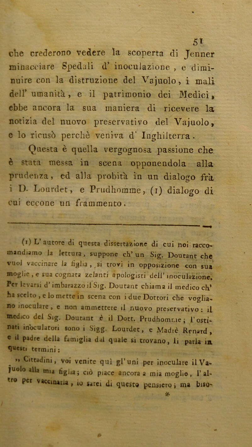 che crederono vedere la scoperta di Jenner minacciare Spedali d’ inoculazione , e dirai- nuire con la distruzione del Vajuolo, i mali dell’ umani-tà , e il patrimonio dei Medici, ebbe ancora la sua maniera di ricevere la notizia del nuovo preservativo del Vajuolo, e lo ricusb perché veniva d' Inghilterra. Questa è quella vergognosa passione che è stata messa in scena opponendola alla prudenza, ed alla probità in un dialogo fra i D. Lourdet, e Prudhomme, (i) dialogo di cui eccone un frammento. (i) L autorc di questa dissertazione di cui noi racco- mandiamo la lettura, suppone ch’un Sig. Doutant che vuoJ vaccinare la hglia,,si trovi in opposizione con sua moglie , e sua cognata zclanti apologisti dell’ inoculazione. Per levarsi d’imbarazzo il Sig. Doutant chiama il medico ch’ ha scelto , e lo mette in scena con i due Dottori che voglia- no inoculare , e non ammettere il nuovo preservativo: il medico del Sig. Doutant è il Dott. Prudhomme; l’osth nati inoculaton sono i Sigg. Lourdet, c Madré Renard, e il padre délia famiglia dal quale si trovano, li parla m «juesci termmi : ” Cittadim , voi venite qui gl’uni per inoculare il Va- juolo alla mia figha; cio puce ancora a mia moglie, Pal- per vaccinana , 10 sarei di questa pensiero ; ma biso-