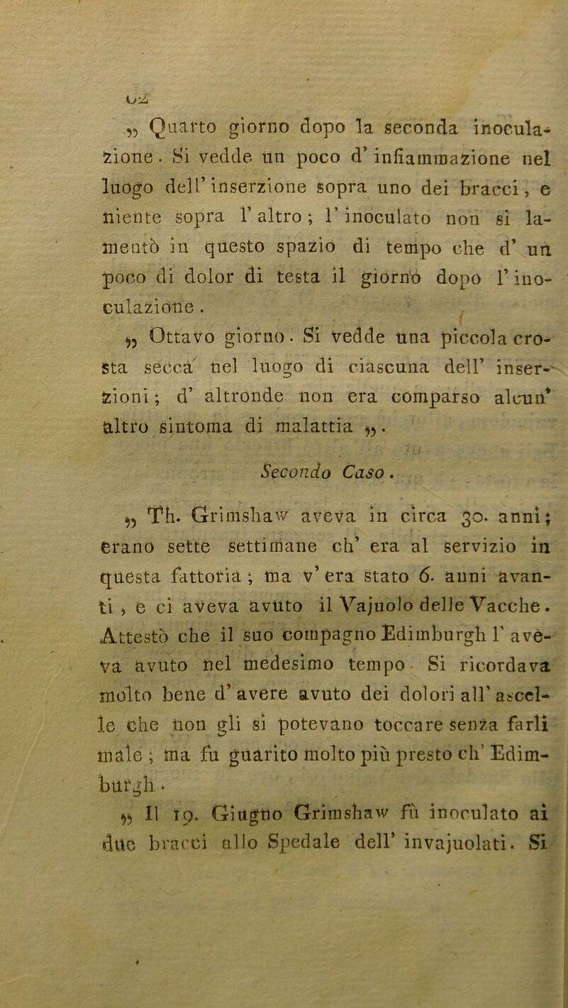 „ Quarto giorno dopo la seconda inocula- zione. Si vedde un poco d’infîainmazione nel luogo dell’ inserzîone sopra uno dei bracci, e niente sopra l’altro ; T inoculato non si la- îiiento in questo spazio di tempo ehe d* un poco di dolor di testa il giorno dopo f ino- culazione . » Qttavo giorno. Si vedde una piccolacro- sta secca nel luogo di ciascuna dell’ inser- Zioni; d’ altronde non era comparso aleun* altro sintoma di malattia . Secondo Caso . Th. Grimsîiaw aveva in circa 30. anni; erano sette settimane ch’ era al servizio in questa fattoriâ ; ma v’era stato 6- anni avan- ti > e ci aveva avüto il Vajuolo delle Vacche. Attesto che il suo compagno Edimburgh ï avè- va avüto nel medesimo tempo Si ric-ordava molto belle d’avéré avuto dei dolori ail’ascel- îe che lion gli si potevano toccare senza farli male; ma fu guarito molto più presto ch’ Edim- burgh • » Il ïq. Giugüo Grimshaw fù inoculato ai duc bracCi allô Spedale dell’ invajuolati. Si