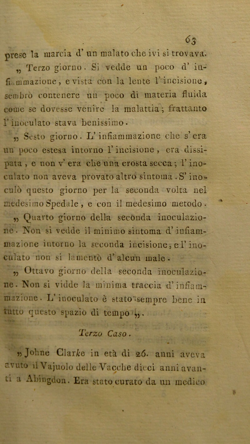 presc la marcia d’un malato che ivi si trovava. „ Terzo giorno . Si vedde un poco d’ iu- fi..uimazionc , e vista con la lente 1’incisione, sembro rontenere un poco di materia fluida corne se dovesse venire la malattia ; frattanto V inoculato stava benissinio. ,5 Sesto giorno. L’infiammazione die s’era un poco estesa intorno Y incisione , era dissi- pata , e non v era clie una crosta secca*, T ino- culato non aveva provato altro sintoma .S’ino- cu!o questo giorno per la seconda volta nel medesitno Spedale , e con il medesimo metodo. Quarto giorno délia seconda inoculazio- ne. Non si vedde il miniuio sintoma d’infiam- mazione intorno la seconda incisione, e l’ino- culato non si lamente d’al cuti male- „ Ottavo giorno délia seconda inoculazio- ne. Non si vidde la minima traccia d’iiifîam- mazione. L inoculato ê stato'*sempre benc iii îutto questo spazio di tempo ^. Terzo Caso. * « Johne Clarke in età. di 26. anni aveva avuto d Vajuolo delle Vacche dieci anni avan- li a Abingdon. Era statocurato da un medico