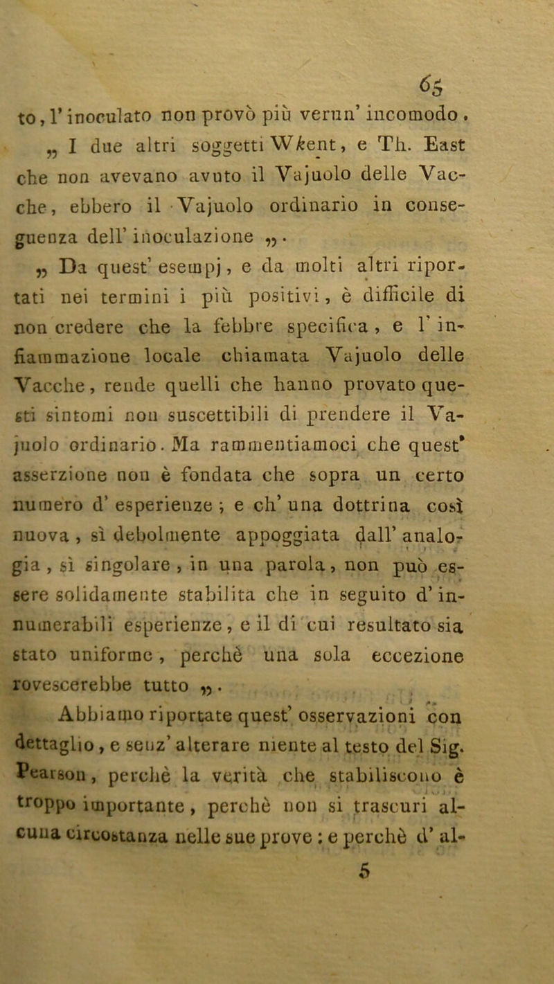 to, 1* inoculato non provo più venin’ incomodo . „ I due altri soggetti W&ent, e Th. East che non avevano avuto il Yajuolo delle Vac- che, ebbero il Yajuolo ordinario in conse- guenza dell’ inoculazione „ Da quest’esempj, e da rnolti altri ripor- tati nei termini i più positivi, è difficile di non credere che la febbre specifira , e Y in- fiammazione locale chiamata Yajuolo delle Yacche, rende quelli che hanno provato que- 6ti sintomi non suscettibili di prendere il Ya- juolo ordinario. Ma rammentiamoci che quest* asserzione non è fondata che sopra un certo numéro d’esperienze ; e ch’ una dottrina cosi nuova , si debolmente appoggiata dall’ analo- gia , si singolare , in una parola, non puo es- se re solidamente stabilita che in seguito d’in- numerabili esperienze, e il di cui resultato sia stato uniforme, perché una sola eccezione rovescerebbe tutto „. • • 1 * • y ^ .» Abbiamo riportate quest’ osservazioni con dettagUo , e seuz’ alterare mente al testo del Sig. Peaison, perché la verità che stabiliscono è troppo importante , perché non si trascuri al- cuua circobtanza nelle sue prove : e perché d’al- 5