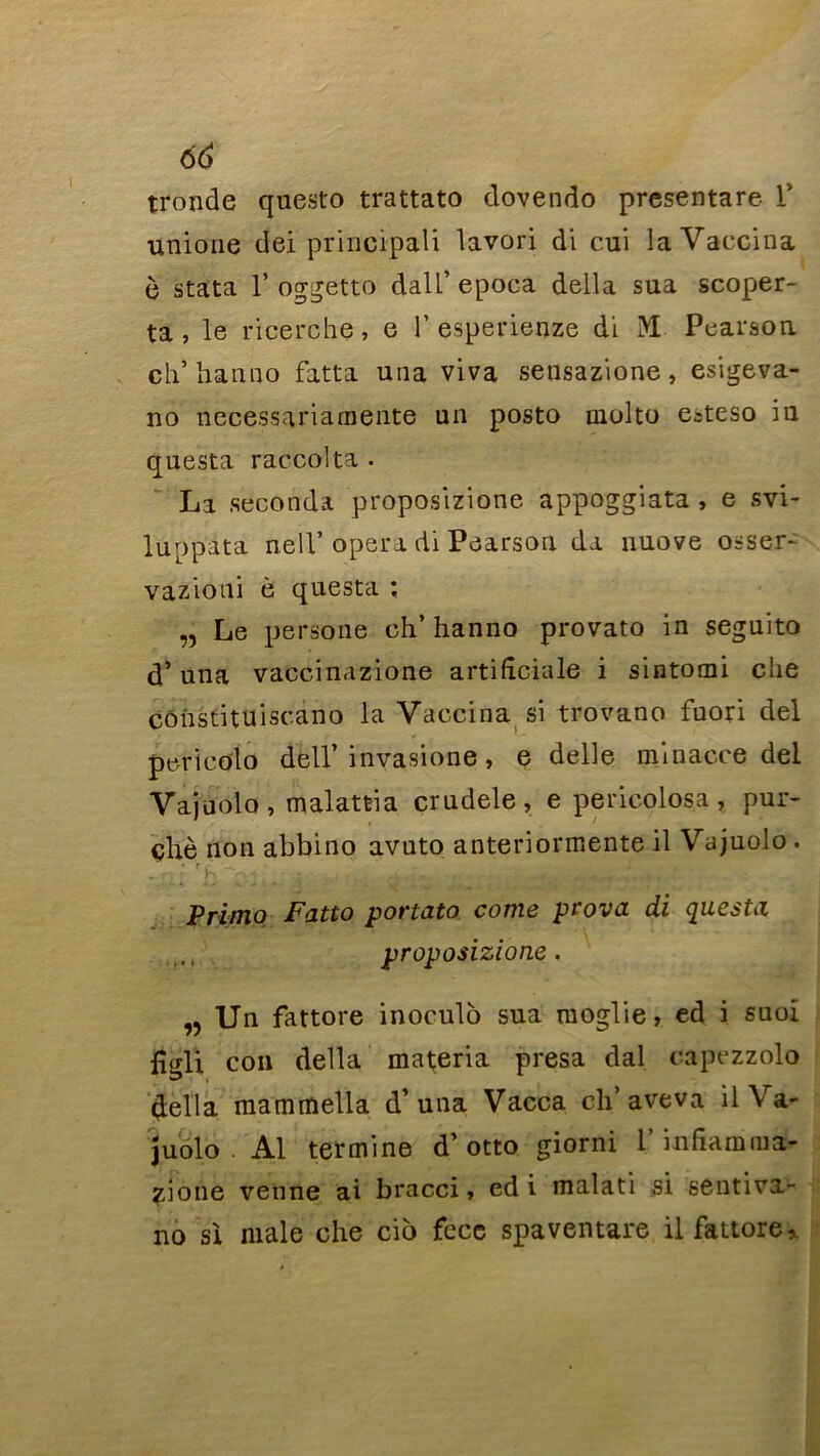 tronde questo trattato dovendo presentare Y unione dei principali lavori di cui la Vaccina ô stata T oggetto dalL* epoca délia sua scoper- ta , le ricerche, e 1’ esperienze di iM Pearsou ch’ hanno fatta una viva sensazione, esigeva- no neeessariamente un posto molto esteso iu questa raccolta • La seconda proposizione appoggiata , e svi- luppata neil’opéra di Pearsou da nuove osser- vazioui è questa ; „ Le persone ch’hanno provato in seguito d’una vaccinazione artifîciale i sintomi clie cônstituiscano la Vaccina si trovano fuori del pericoio dell’ invasione , e delle mi nacre del Vajuolo , malattia crudele, e pericolosa , pur- chè non abbino avuto anteriormente il Vajuolo . • r , ^ ■ ' Primo Fatto portato corne prova di questa proposizione. „ Un fattore inoculo sua moglie, ed i suoi fîgli con délia materia presa dal capezzolo délia mammella d’una Vacca ch’aveva il Va- juolo . Al termine d’otto giorni l’inhamma- zione venne ai bracci, ed i malati si senti va- no si male che cio fece spaventare il fattore >