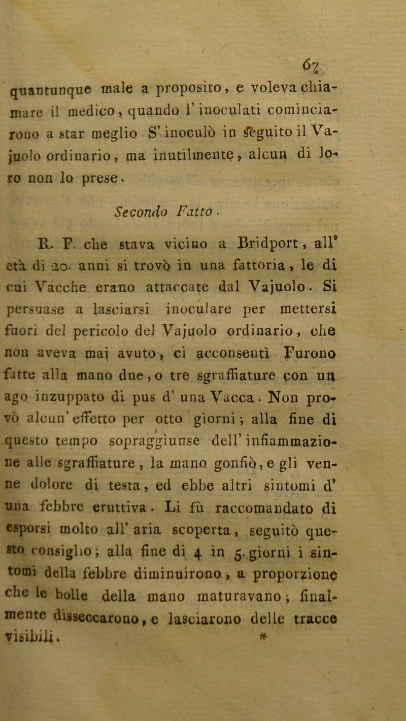 i ùz quantunque male a proposito, e volevachia- mare il ruedico, quando l’iupculati comincia- rono a star meglio S’inoculo in &guito il Va- juolo ordinario, ma inutilinente, alcun di lo- ro non lo prese. v Secondo Fatto. R. F. clie stava vicino a Bridport, ail9 età di 2o- anni si trovo in una fattoria, le di cui Vacche erano attaccate dal Vajuolo. Si persuase a lasciarsi inuculare per mettersi fuori del pericolo del Vajuolo ordinario, ohe non aveva mai avuto, ci aeconsenti Furono fatte alla mano due,o tre sgrafîiature çon un ago inzuppato di pus d’una Vacca • Non pro- vô alcun’effetto per otto giorni i alla fine di i questo tempo sopraggiunse dell’ infiammazio- ne aile sgrafîiature , la mano gonfio,e gli ven- ne dolore di testa, ed ebbe altri sintomi d’ uua febbre eruttiva • Li fù. raccomandato di esporsi molto ail’ aria scoperta, seguito que- sto eonsigho; alla fine di 4 in 5. giorni i sin- tomi délia febbre diminuirono , a proporzione che le holle délia mano maturavano ; fînal- mentc disseccarono, e laseiarono delle tracce vitibili. *