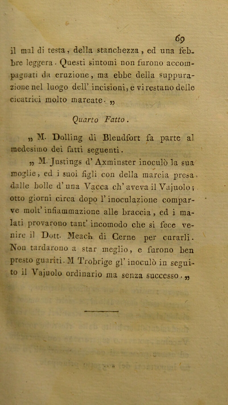 6ç> il mal di testa, délia stanchezza , ecl una feb- bre leggera ■ Questi sintomi non furono accoin- pagnati da eruzione, ma ebbe délia suppura- zione nel luogo dell’ incisioni, e virestano delle cicatrici molto marcate- n Quarto Fatto. » IM- Dolling di Blendfort fa parte al medesimo dei fatti seguenti. 55 M.'Justings d’Axminster inoculô la sua moglie, ed i suoi ligli con délia marcia presa. dalle bolle d’una Vacca ch’aveva il Vajuolo ; otto giorni circa dopo T inoculazione compar- ve rnolt inliammazione aile braccia, ed i ma- lati provarono tant’ incomodo che si fece ve- nire il Dott- Meacb di Cerne per curarli. ÎSon tardarono a star meglio, e furono ben presto guariti. M Trobrige gl’ inoculo in segui- to il \ ajuolo ordinario ma senza successo. w r /