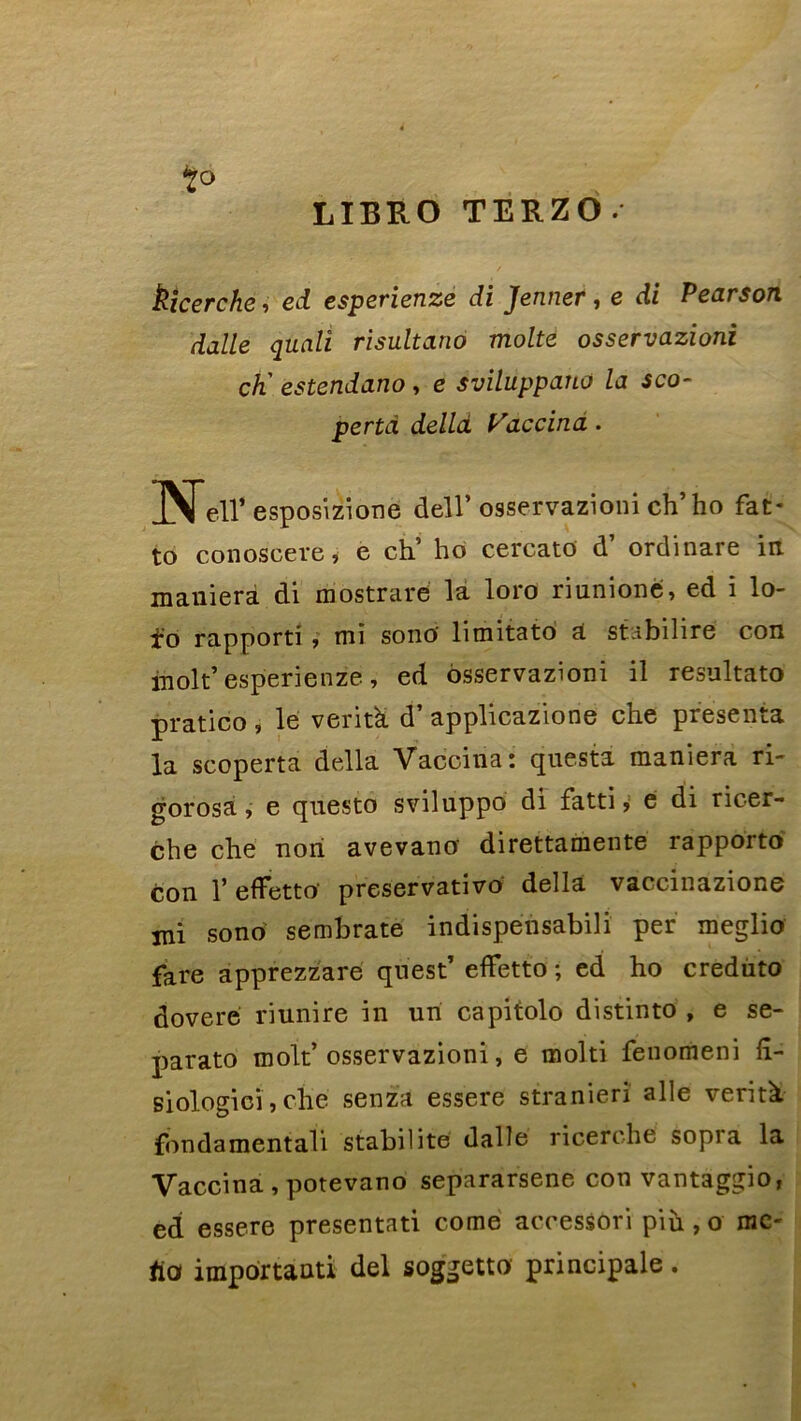 LIBRO TERZO. t° kicerche, ed esperienze di Jenner, e di Pearson dalle quali risultano moite osservazioni ch' estendano , e sviluppano la sco- pertd delld Vaccina. Neir esposizione dell’ osservazioni ch’ ho fat- to conoscere, e ch’ ho cercato d’ ordinare in maniera di mostrare la loro riunîone, ed i lo- io rapporti > mi sono limitato a stabilire con molt’esperienze, ed osservazioni il resultato pratico , le veritk d’applicazione che présenta la scoperta délia Vaccina: questa maniera ri- gorosa, e questo sviluppo di fatti ? e di ricer- che che non avevano direttamente rapporto con T effetto' preservativo délia vaccinazione mi sono sembrate indispensabili per meglio fare apprezzare quest’ eflfetto ; ed ho credùto dovere riunire in un capitolo distinto , e se- parato molt’osservazioni, e molti fenomeni fî- siologicï, che senza essere stranierî aile verità ■fon dament ali stabilité dalle ricerche sopia la Vaccina , potevano separarsene cou vantaggio, ed essere présentât! corne accessori più, o mé- fia important! del soggetto principale.