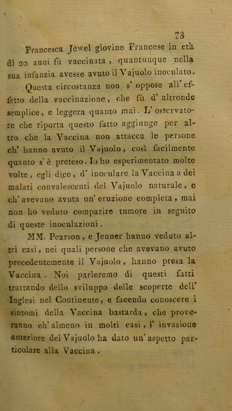 Francesca Jewel giovine Francese in etk di *20 an ni fu vaccinata , quantunque nella sua infanzia avesse avuto il Vajuolo inoculato. Questa circostanza non s’ oppose ail ef- fetto délia vaccinazione , che fù. d’ altronde semplice, e leggera quanto mai. L osservato- re che riporta questo fatto aggiunge per al- tro che la Vaccina non attacca le persone ch’ hanno avuto il Vajuolo* cosï facilmente quanto sè preteso.Ioho esperimentato moite volte , egli dice, d’ inoculare la Vaccina a dei malati convalescenti del Vajuolo naturale , e ch’ avevano avuta un’ eruzione compléta , mai non ho veduto comparire tumore in seguito di queste inoculazioni. MM. Pearson, e Jenner hanno veduto al- tri casi, nei quali persone che avevano avuto precedentemente il Vajuolo, hanno presa la Vaccina . Noi parleremo di questi fatti trattando dello sviluppo delle scoperte deli' Inglesi nel Continente, e facendo conoscere i sintomi délia Vaccina bastarda, che prove- ranno ch’ almcno in molti casi , Y invasion© anteriore del Vajuolo ha dato un'aspetto par- ticolare alla Vaccina.