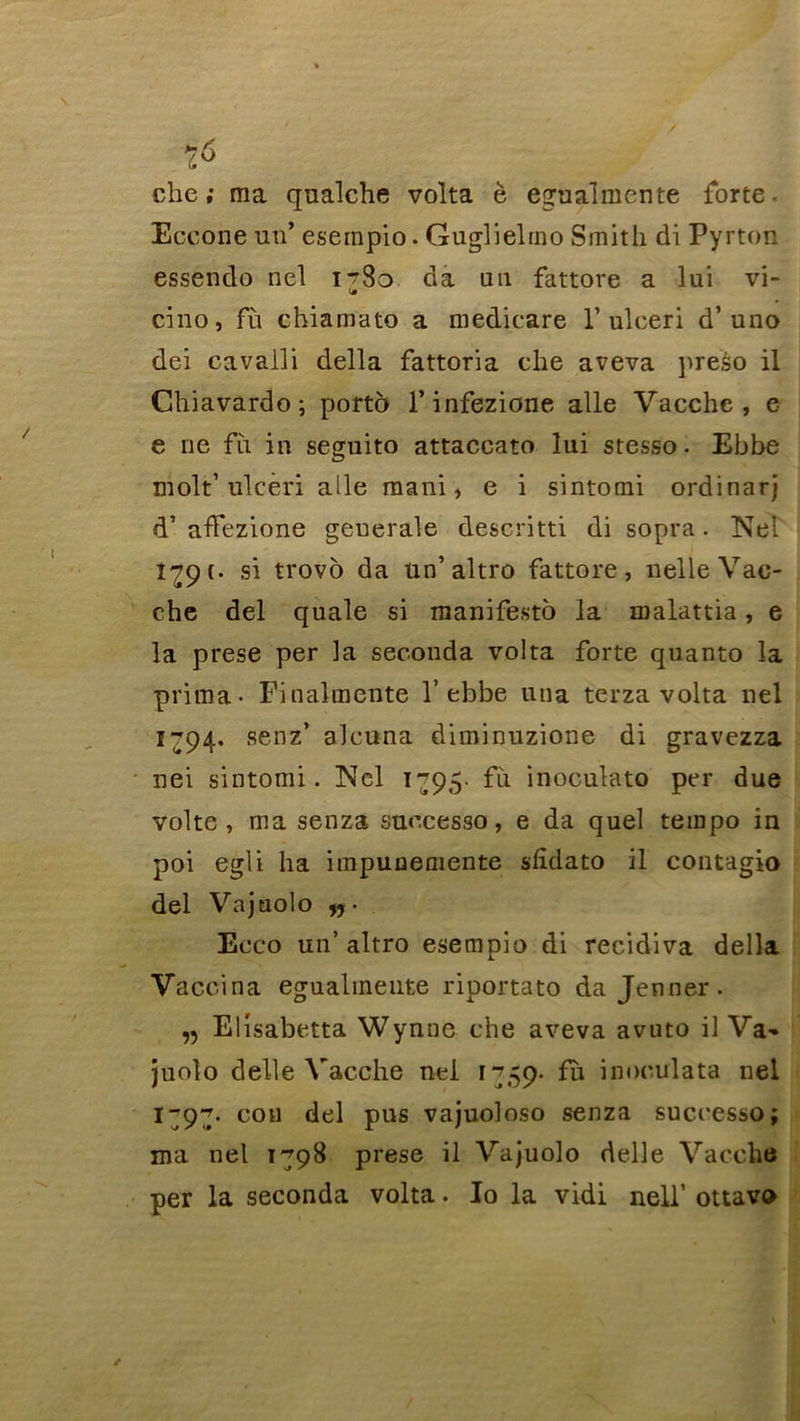 che ; ma qualche volta è egualmente forte- Eccone un’ esempio. Guglielmo Smith di Pyrton essendo nel i^So da un fattore a lui vi- cino, fù chiamato a medicare 1’ ulceri d’uno dei cavalli délia fattoria che aveva preso il Chiavardo; porto l’infezione aile Vacche , e e ne fii in seguito attaccato lui stesso. Ebbe molt’ ulceri aile mani, e i sintomi ordinarj d’affezione generale descritti di sopra. Nel 1^9 c- si trovo da ün’altro fattore , nelle Vac- che del quale si manifesté la malattia, e la prese per la seconda volta forte quanto la prima- Finalmente 1’ebbe utia terza volta nel 1794. senz’ alcuna diminuzione di gravezza nei sintomi. Nel i~95- fii inoculato per due volte , ma senza suecesso, e da quel tempo in poi egli ha impunemente shdato il contagio del Vajuolo n- Ecco un’ altro esempio di récidiva délia Vaccina egualineute riportato da Jenner. ,5 Elîsabetta Wynne che aveva avuto il Va-» juolo d elle Vacche nel 1759- fù inoculata nel 1^9^. cou del pus vajuoloso senza successo; ma nel 1798 prese il Vajuolo delle Vacche per la seconda volta. Io la vidi nell’ ottavo