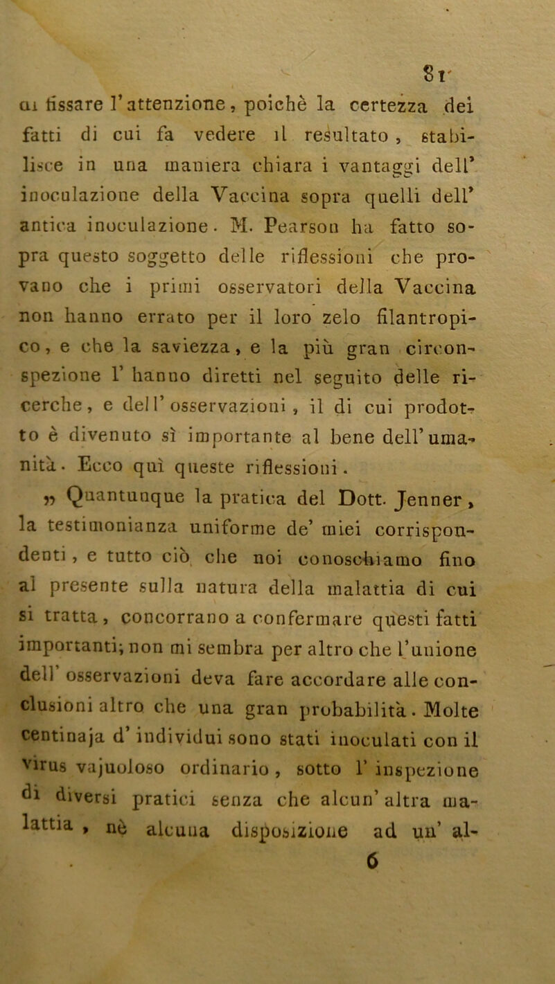 8r tu tissare l’attenzione, poichè la certezza dei fatti di cui fa vedere il resultato , stabi- lisce in una maniera chiara i vantaggi dell’ inoculazione délia Vaccina sopra quelli dell* antica inoculazione. M. Pearson ha fatto so- pra questo soggetto delle riflessioni che pro- vano che i primi osservatori délia Vaccina non hanno errato per il loro zelo fîlantropi- co, e che la saviezza, e la più gran circon- spezione 1’ hanno diretti nel seguito delle ri- cerche, e del 1’ osservazioni , il di cui prodot- to è divenuto sî importante al bene dell’ uma- nita. Ecco qui queste riflessioni. ,, Quantunque la pratica del Dott. Jenner, la testimonianza uniforme de’ rniei corrispon- denti, e tutto cio che noi conoschiamo fino al présente sulla natura délia malattia di cui si tratta, concorrano a confermare questi fatti important^ non mi sembra per altro che l’unione dell osservazioni deva fare accordare aile con- clusion! altro che una gran probabilité. Moite centinaja d individui sono stati iuoculati cou il virus vajuoloso ordinario, sotto 1’ inspezione diversi pratici senza che alcun’ altra ma- lattia , nè alcuna disposizione ad un’ al-