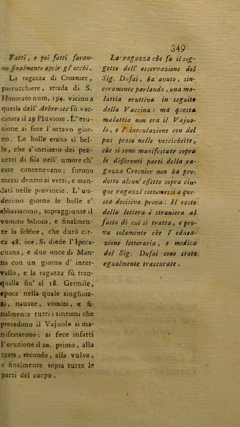 Fatti y e poi fatti faran- nu fnalmente aprir gP occ/ji. La ragazza di Crosmer, parrucchiere, strada di- S. Honoratonum. 194. vicino a queJla dcJl’ Arbre-sec fù vac- dnara il 29 Pluviôse . L’ eru- zione si fece 1' ottavo gior- no. Le bolîe erano si bel- le , che s’ mtnsero dei pez- zetti di fila nell’ umore ch’ esse contenevano; furono messi dentro ai vetri, e man- dat! nelle provjncie. L’un- decimo giorno le bolle s’ abbassarono, sopraggiunse il vomito bilioso, e tinalmen- te la fehbre, che durô cir- ea 48. ore.Si diede l’1-peca- cuana, e due once di Man- na con un giorno d’ înter- vallo, e la ragazza fù tran- quilla fin’ al 18. Germile, epoca nella quale singhioz- Zi, nausee, vomiti, e fi- nalmente tutti i sintomi che precedono il Vajuolo si ma- mfestarono: si fece infatti 1’ eruzione il 20. primo, alla testa , secondo , alla vulva , c finalmente sopra tutte le parti del corpo. 349 La ragazza che fa il sog- getto dell' osservazione del Sig. Dnfai, ha avuto , sin- ceramente parlando ,una ma- lattia eruttiva in seguitê délia Vaccina: ma questa malattia non era il Vajuo- lo, e V inoculazione con del pas preso nelle vescichette, che si sono manifestâte- sopra le dijjercnti parti délia ra- gazza Crosmer non ha pro- dotto alcun' ejfetto sopra cin~ que raguzzi sottomessi a que- sta decisiva prova . Il resta délia lettera è straniera al fatto di cui si tratta, e pro- va solamente che 1 eduea- zione letteraria, e medica del Sig. Dufai sono State egualmente trascurate. (