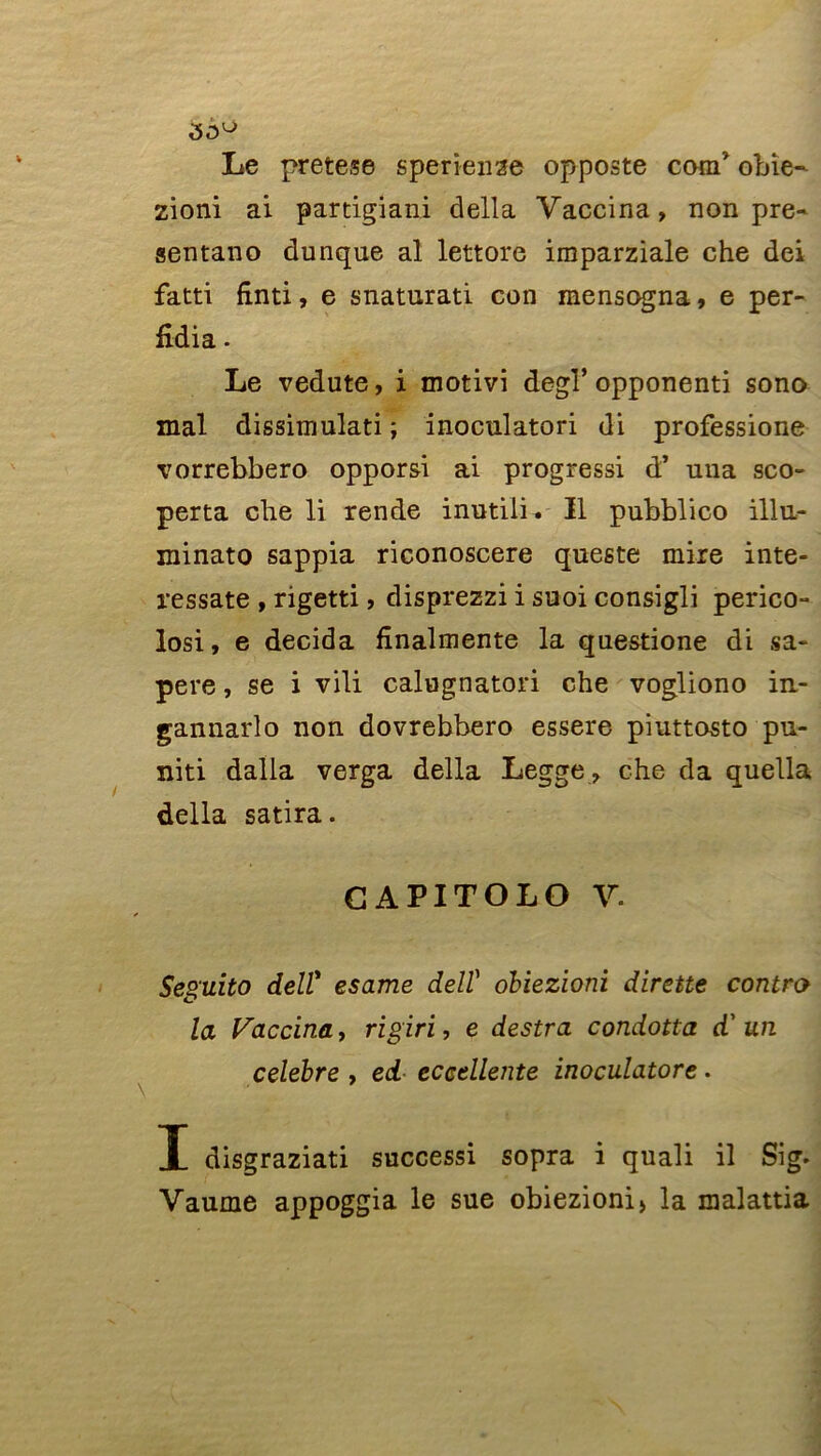 Le pretese sperienze opposte corn’ obie- zioni ai partigiani délia Vaccina, non pre- sentano dunque al lettore imparziale che dei fatti finti, e snaturati con mensogna, e per- fidia - Le vedute, i motivi degl’opponenti sono mal dissimulati ; inoculatori di professione vorrebbero opporsi ai progressi d’ una sco- perta che li rende inutili. Il pubblico illu- minato sappia riconoscere queste mire inte- ressate , rigetti, disprezzi i suoi consigli perico- losi, e décida fînalmente la questione di sa- pere, se i vili calugnatori che vogliono in- gannarlo non dovrebbero essere piuttosto pu- niti dalla verga délia Legge , che da quella délia satira. GAPITOLO V. Seguito deir esame dell' obiezioni dirette contra la Vaccina, rigiri, e destra condotta d'un célébré , ed eccdlente inoculatore. I disgraziati successi sopra i quali il Sig. Vaume appoggia le sue obiezioni» la malattia