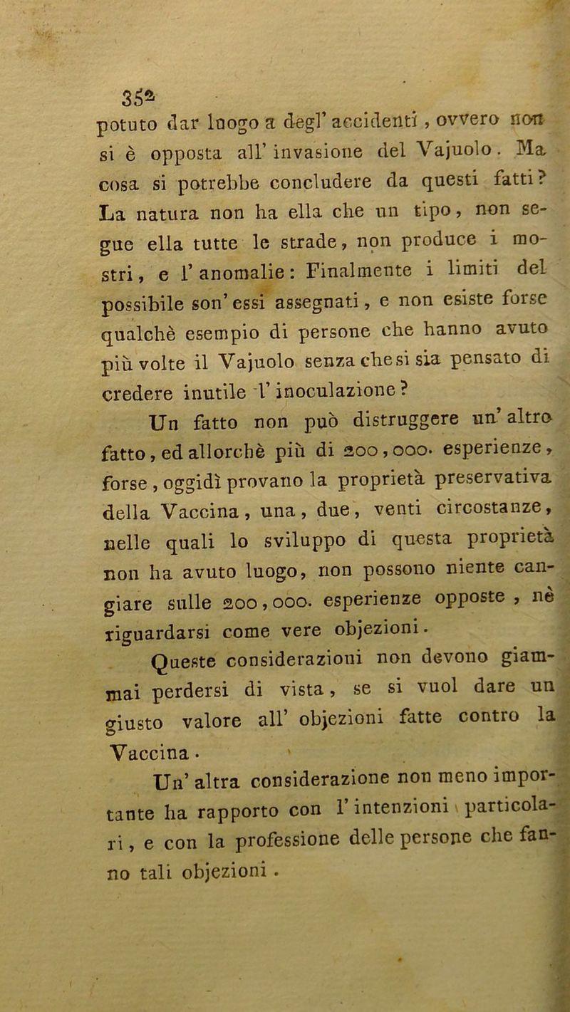 non 35a potuto clar lnogo a dègl’accident! , ovvero si è opposta ail’ invasione del Vajuolo. Ma cosa si potrebbe concludere da questi fatti ? La natura non ha ella che un tipo, non se- gue ella tutte le strade, non produce i rno- stri, e 1* anomalie : Finalmente i limiti del possibile son’ essi assegnati, e non esiste forse qualchè esempio di persone che hanno avuto pih volte il Vajuolo senza che si sia pensato di credere inutile T inoculazione ? Un fatto non puo distruggere un’ altro fatto, ed allorchè più di 200,000. esperienze, forse , oggidï provano la proprieta preservativa délia Vaccina, una, due, venti circostanze, uelle quali lo sviluppo di questa propiieta non ha avuto luogo, non possono niente can- giare sulle 200,000. esperienze opposte , ne liguardarsi corne vere objezioni. Queste considerazioni non devono giam- mai perdersi di vista, se si vuol dare un criusto valore ail’ objezioni fatte contro la •d * Vaccina- Un’ altra considerazione non meno impor- tante ha rapporto con l’intenzioni \ particola- ri, e con la professione delle persone che fan- no tali objezioni .