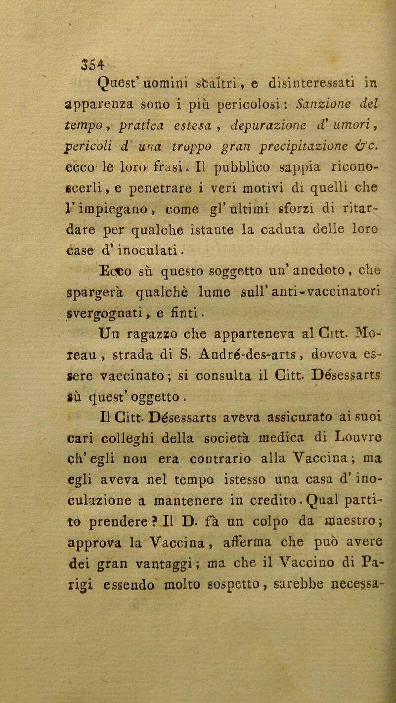 Quest’ uomini sbaltri, e disinteressati in apparenza sono i piii pericolosi : Sanzione del tempo , pratîca estesa , ciepurazione cC umori, pericoli d un a troppo grati precipitazione &c. ecco le loro frasi. Il pubblico sappia ricono- ecerli, e penetrare i veri motivi di quelli che l’impiegano, corne grultimi sforzi di ritar- dare per qualche istaute la caduta delle loro case d’inoculati. Ecco sù questo soggetto un’ anedoto, che spargera qualchè lunie sull’anti-vaccinatori svergognati, e finti. Un ragazzo che apparteneva al Gttt. Mo- ieau , strada di S. André-des-arts, doveva es- sere vaccinato ; si consulta il Gitt. Désessarts sù quest’ oggetto. Il Gitt. Désessarts aveva assicurato ai suoi cari colleghi délia società raedica di Louvre •a? çh’ egli noii era contrario alla Vaccina; ma egli aveva nel tempo istesso una casa d’ino- culazione a mantenere in credito. Quai parti- to prendere ? Il D. fà un colpo da maestro ; approva la Vaccina, afferma che puo avéré dei gran vantaggi ; ma che il Vaccino di Pa- rigi essendo molto sospetto, sarebbe necessa-