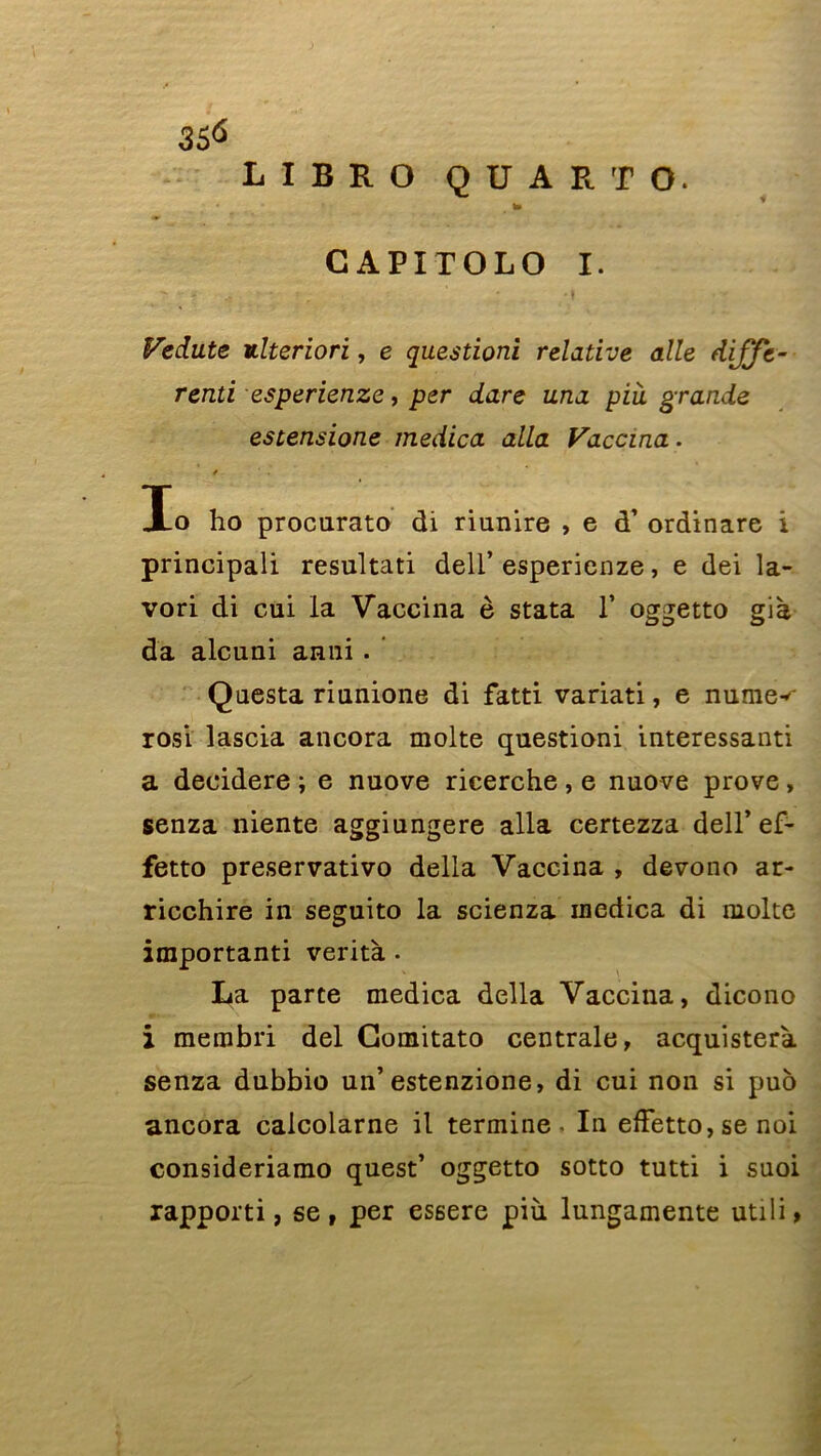 3S<> L I B K O QUARTO. * t» ' GAPITOLO I. Fedute ulteriori, e questioni relative aile diffé- rend es perienze, per dare una pià grande estensione medica alla Vaccina. / Io ho procurato di riunire , e d’ordinare i principali resultati dell’ esperienze, e dei la- vori di cui la Vaccina è stata T oggetto gia da alcuni anni . Questa riunione di fatti variati, e minier rosi lascia ancora moite questioni interessanti a decidere ; e nuove ricerche , e nuove prove , senza niente aggiungere alla certezza dell’ ef- fetto preservativo délia Vaccina , devono ar- ricchire in seguito la scienza medica di moite importanti verità • La parte medica délia Vaccina, dicono i membri del Comitato centrale, acquisterà senza dubbio un’estenzione, di cui non si puo ancora calcolarne il termine. In effetto, se noi consideriamo quest’ oggetto sotto tutti i suoi rapporti, se, per essere più. lungamente utili»