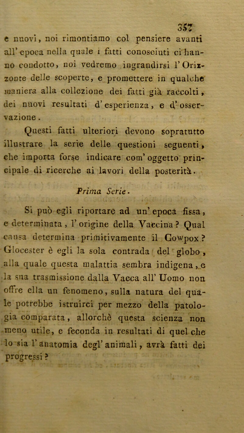 3SZ e nuovi, noi rimontiamo col pensiere avanti ail’ epoca nella quale 1 fatti conosciuti ci han- no coudotto, noi vedremo ingrandirsi 1* Orix- zonte delle scoperte, e promettere in qualohe maniera alla collezione dei fatti già raccolti, dei nuovi resultati d’esperienza, e d* osser- vazione. Questi fatti ulteriori devono sopratutto illustrare la sérié delle questioni seguenti » che importa forse indicare com’ oggetto prin- cipale di ricerche ai lavori délia posterità. Prima Sérié. U »• • V.4 «/ • I • t j i Si pub egli riportare ad un’epoca fîssa, e deterininata , 1’ origine délia Vaccina ? Quai causa détermina primitivamente il Gowpox ? Glocester è egli la sola contrada dei globo , alla quale questa malattia sembra indigena, e la sua trasmissione dalla Vacca ail’ Uomo non offre ella un fenomeno, sulla natura dei qua- le potrebbe istruirci per mezzo délia patolo- gia comparata, allorchè questa scienza non raeno utile, e féconda in resultati di quel che lo sia V anatomia degl’aniraali, avrà fatti dei progressi ?