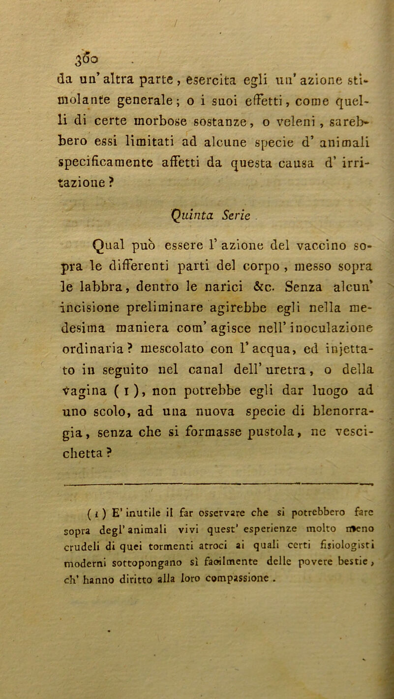 da un’altra parte , esercita egli un* azione sti- molante generale; o i suoi effetti, corne quel- li di certe morbose sostanze, o veleni , sareb- bero essi limitati ad alcune specie d’animali specificamente affetti da questa causa d’irri- tazione ? Quinta Sérié Quai pub essere 1’ azione del vaccino so- pra le difFerenti parti del corpo , rnesso sopra le labbra, dentro le narici &c. Senza alcun* incisione preliminare agirebbe egli nella me- desitna maniera com’agisce nell’inoculazione ordinaria? mescolato con l’acqua, ed injetta- to in seguito nel canal dell’uretra, o délia Pagina (i), non potrebbe egli dar luogo ad uno scolo, ad una nuova specie di blenorra- gia, senza che si formasse pustola, ne vesci- chetta ? ( i ) E’ inutile il far osservare che si potrebbero farc sopra degl’ animali vivi quest' esperienze molto n»eno crudeli di quei tormenti atroci ai quali certi fisiologisti moderni sottopongano si faoilmente delle povere bestie, ch’ hanno diritto alla loro compassione .