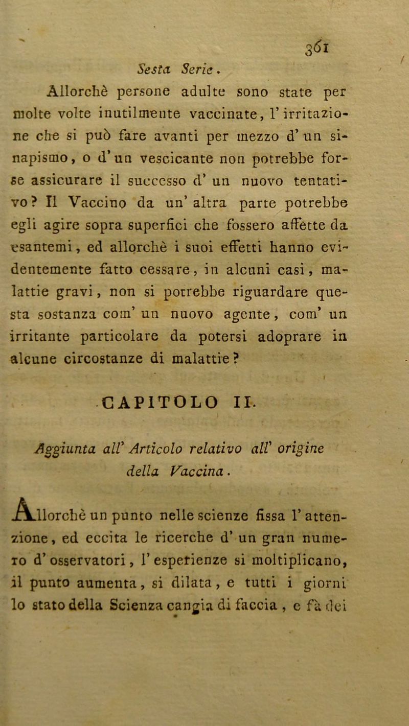 Sesta Série, Âllorchè persone adulte sono State per moite volte inutilmente vaccinate, 1* irritazio- ne che si puô fare avanti per mezzo d’un si- napismo, o d’un vescicante non potrebbe for- se assicurare il sueccsso d* un nuovo tentati- vo? Il Vaccino da un’altra parte potrebbe egli agire sopra superfîci che fossero affette da esantemi, ed âllorchè i suoi efFetti hanno evi~ dentemente fatto cessa re, in alcuni casi, ma- lattie gravi, non si potrebbe riguardare que- sta sostanza corn’ un nuovo agente, com’ un irritante particolare da potersi adoprare in alcune circostanze di malattie ? i C AP1TOLO II. Aggiunta ail’ Articolo relativo ail’ origine délia Vaccina. Adlorchè un punto nelle scienze fissa 1’ atten- zione, ed eccita le ricerche d’un gran nume- to d’osservatori, 1’espetienze si moltiplicano, il punto aumenta, si dilata, e tutti i giorni lo stato délia Scienza cangia di faccia , e fà dei
