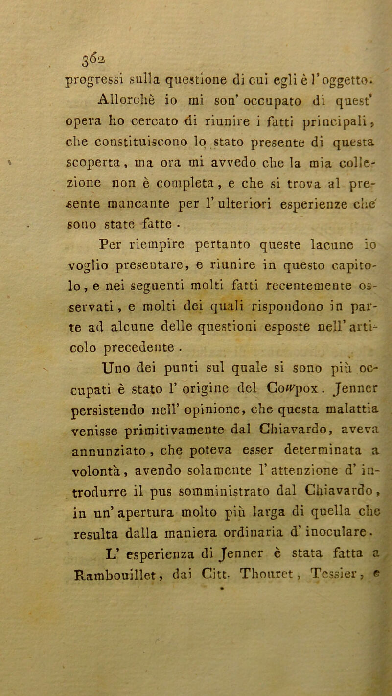 3 progressi sulla questione di cui egli è l’oggetto* Allorchè io mi son’ occupato di quest’ opéra ho cercato di riunire i fatti principali, che constituiscono lo stato présente di questa scoperta, ma ora mi avvedo che la mia colle- zione non è compléta , e che si trova al pré- sente mancante per 1’ ulteriori esperienze che sono State fatte . Per riempire pertanto queste lacune io voglio presentare, e riunire in questo capito- lo, e nei seguenti molti fatti recentemente os- servati, e molti dei quali rispondono in par- te ad alcune delle questioni esposte nell’ arti- colo precedente . Uno dei punti sul quale si sono piîi oc- cupati è stato 1* origine dei Co^pox. Jenner persistendo nell’ opinione, che questa malattia venisse primitivamente dal Ghiavardo, ave va annunziato , che poteva esser determinata a volontà, avendo solamente V attenzione d’in- trodurre il pus somministrato dal Chiavardo, in un’ apertura molto piii larga di quella chc résulta dalla maniera ordinaria d’inoculare. L’ esperienza di Jenner è stata fatta a Rambouillet, dai Citt- Thouret, Tessier, e