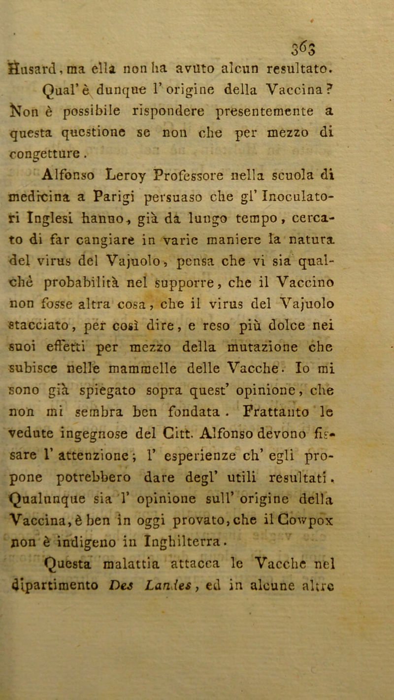 Hasard, ma ella non ha avilto alcun resultato. Quai’ è dunque Y origine délia Vaccina? Non è possibile rispondere presentemente a questa questione se non che per mezzo di congetture. Alfonso Leroy Professore nella scuola di medrcina a Parigi persuaso che gi’ Inoculato- ri Inglesi hanuo., già da lungo tempo, cerca- to di far cangiare in varie maniéré la natura del virus del Vajuolo, pensa che vi sia qual- chè probabilità nel supporre, che il Vaccino non fosse altra cosa, che il virus del Vajuolo «tacciato, per cosï dire, e reso più dolce nei suoi effetti per mezzo délia mutazione che subisce nelle mammelle delle Vacche. Io mi sono già spiegato sopra quest’ opinione, che non mi sembra ben fondata . Frattanto le vedate ingegnose del Gitt. Alfonso devono fls- sare T attenzione ; Y esperienze ch’ egli pro- pone potrebbero dare degl’ utili résultat!.. Qualnnque sia Y opinione sull’ origine délia Vaccina, è ben in oggi provato,che il Gowpox non è indigeno in Inghilterra. Questa malattia attacca le Vacche nel dîpartimento Des Landes, ed in aloune altrc