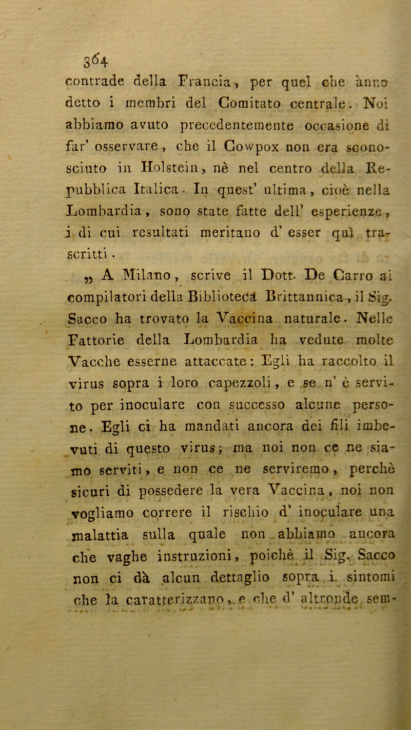 contracte délia Francia, per quel che an no detto i membri del Comitato centrale. Noi abbiamo avuto precedentemente occasione di far’ osservare, cbe il Cowpox non era scono- sciuto in Holstein , nè nel centro délia Re- pubblica Italica. In quest’ ultima, cioè nella Lorabardia, sono State fatte delf esperienze, i di cui resultati meritano d’esser qui tra- scritti. ,5 A Milano, scrive il Dott. De Carro ai compilatori délia BiblioteCâ Brittannica , il Sig. Sacco ha trovato la Vaccina naturale. Nelle Fattorie délia Lombardia ha vedute moite Vacche esserne attaccate: Egli ha raccolto il virus sopra i loro capezzoli, e se n’ è servi- to per inoculare con successo alcune perso- ne. Egli ci ha mandati ancora dei hli imbe- vuti di questo virus; ma noi non ce ne sia- mô serviti, e non ce ne serviremo, perché sicuri di possedere la vera Vaccina, noi non vogliamo correre il rischio d’ inoculare una jnalattia sulla qnale non abbiamo ancora che vaghe instruzioni, poichè il Sig. Sacco non ci dh alcun dettaglio sopra i. sintomi che la caratterizzano, e che d’altronde sem-